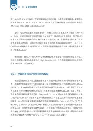 84
第一章 全球氣候變遷
GWL 1.5℃及GWL 2℃情境，可發現僅增溫0.5℃的差異，也會造成東亞區域大範圍降水
的增強 (Lee et al., 2018; Liu et al., 2018; Chen et al.,2019) 及極端事件頻率與強度的提升
(Chevuturi et al., 2018; Li, D. et al., 2019)。
在CMIP6的季風活動未來變遷推估中，所有未來情境的季風降水均增加 (Chen et
al., 2020)，然而伴隨模擬時間增加與在排放情境下，模式間的差異會提升。除SSP1-1.9
情境在東亞區域未來推估的降水及逕流量為持平或減少外，其餘情境均顯示東亞區域
未來季風降水將增加，且其將隨模擬時間增長與排放情境的嚴重程度提升。此外，自
CMIP6未來模擬中發現，由於東亞區域夏季肇始的提前及消退的延後，將使夏季長度增
加 (Ha et al., 2020)。
總結前述，雖然CMIP5與CMIP6在季風模擬仍具不確定性，然而對於東亞區域在21
世紀之季風降水增加為具高度信心 (High Confidence)，對於季風季增長的信心度則為
中等 (Medium Confidence)。
1.5.4 全球鋒面頻率之氣候狀態及模擬
鋒面在天氣及氣候尺度上皆有重要貢獻，為局部地區帶來明顯的天氣狀態改變，在
中、高緯度可能貢獻超過75%的極端雨量，在主要風暴路徑上則可能達到約90% (Catto
 Pfah, 2013)。在氣候分析上，對鋒面的偵測一般採用 Hewson (1998) 發展之方法，
尋找空間中熱力參數快速變化的區域，例如濕球位溫梯度變化最大處。過去研究多針
對全球尺度的鋒面頻率變化分析，Berry et al. (2011a, b) 根據數種再分析資料指出，由
1989年至2009年間，鋒面頻率在北半球已明顯減少，但是由於太平洋副熱帶高壓擴張
的關係，中太平洋到東太平洋的副熱帶鋒面頻率明顯增加。Catto et al. (2014, 2015) 及
Blazquez  Solman (2018) 評估CMIP5 模擬之鋒面及相關降水，發現鋒面頻率能被妥善
的模擬出來，但頻率高值區位置略有偏差，且鋒面降水可能有高估的情況。根據CMIP5
模式在RCP8.5的情境推估，則發現鋒面頻率高值區有往高緯移動的趨勢。類似的移動趨
勢也曾出現在CMIP3模擬中 (Chang et al., 2013; Grieger et al., 2014)。
 