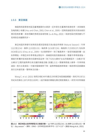 85
國家氣候變遷科學報告 2024
1.5.5 東亞鋒面
鋒面降雨是華南地區及臺灣重要的水資源，近年發生在臺灣的氣象乾旱，多與春雨
及梅雨較少有關 (Hsu and Chen, 2002; Chen et al., 2009)。因降雨過程受到天氣系統的
環流型態影響，具有明顯的季節及區域特徵 (Lu  May, 2003)，局部地區的降雨變化不
見得與全球趨勢同步。
東亞地區的季節可依降雨及環流型態區分為5個自然季節 (Natural Season)：冬季
(12/2至2/14)、春季 (2/15至5/15)、梅雨季 (5/16至7/24)、颱風季 (7/25至9/27) 及秋季
(9/28至12/1) (Chou et al., 2009)。在5個季節中，除了颱風季外，皆受到鋒面影響。由
秋季開始，伴隨亞洲冬季季風出現在中、高緯度地區的極鋒系統，隨著冬季季風增強，
鋒面可影響的區域逐漸向低緯地區延伸。除了位在北緯40°左右的極鋒區外，北緯20°至
北緯30°之間的副熱帶也有活躍的鋒面活動 (如圖1.5.5)。隨著季節進入春季，冬季季風
減弱，南方水氣增加，可看到極鋒頻率下降，副熱帶鋒面頻率略增。梅雨季則因客觀偵
測方法未達完善，暫時無法討論。
Wang C. et al. (2021) 使用29個CMIP5模式分析東亞地區鋒面模擬，與RCP8.5於21
世紀末的推估 (2071年至2100年)，由於鋒面的模擬在模式間差異較大，研究中針對鋒面
圖1.5.5 東亞地區以自然季節區分之鋒面天數。 (a) 冬季 (12/2至2/14)；(b) 春季 (2/15至5/15)，單
位： day season-1
，資料：ERA5，1979年至2005年平均，2.5°×2.5°。(摘自 Wang et al., 2021)
 