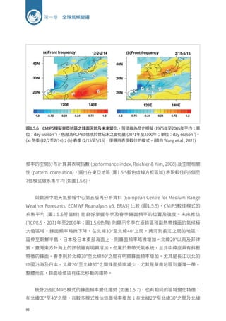 86
第一章 全球氣候變遷
圖1.5.6 CMIP5模擬東亞地區之鋒面天數及未來變化，等值線為歷史模擬 (1976年至2005年平均；單
位：day season-1
)，色階為RCP8.5情境於世紀末之變化量 (2071年至2100年；單位：day season-1
)。
(a) 冬季 (12/2至2/14)；(b) 春季 (2/15至5/15)，僅選用表現較佳的模式。(摘自 Wang et al., 2021)
頻率的空間分布計算其表現指數 (performance index, Reichler  Kim, 2008) 及空間相關
性 (pattern correlation)，選出在東亞地區 (圖1.5.5藍色虛線方框區域) 表現較佳的6個至
7個模式做系集平均 (如圖1.5.6)。
與歐洲中期天氣預報中心第五版再分析資料 (European Centre for Medium-Range
Weather Forecasts, ECMWF Reanalysis v5, ERA5) 比較 (圖1.5.5)，CMIP5較佳模式的
系集平均 (圖1.5.6等值線) 能良好掌握冬季及春季鋒面頻率的位置及強度。未來推估
(RCP8.5，2071年至2100年；圖1.5.6色階) 則顯示冬季在極鋒區和副熱帶鋒面的氣候極
大值區域，鋒面頻率略微下降，在北緯30°至北緯40°之間，黃河到長江之間的地區，
延伸至朝鮮半島、日本及日本東部海面上，則鋒面頻率略微增加。北緯20°以南及菲律
賓、臺灣東方外海上的訊號雖有明顯增加，但屬於熱帶天氣系統，並非中緯度具有斜壓
特徵的鋒面。春季則於北緯30°至北緯40°之間有明顯鋒面頻率增加，尤其是長江以北的
中國沿海及日本。北緯20°至北緯30°之間鋒面頻率減少，尤其是華南地區到臺灣一帶。
整體而言，鋒面極值區有往北移動的趨勢。
統計26個CMIP5模式的鋒面頻率變化趨勢 (如圖1.5.7)，也有相同的區域變化特徵：
在北緯30°至40°之間，有較多模式推估鋒面頻率增加；在北緯20°至北緯30°之間及北緯
 