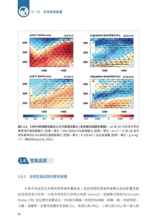 88
第一章 全球氣候變遷
圖1.5.8 CMIP5表現較佳模式之大尺度環流變化 (未來推估減歷史模擬)。(a) 和 (b) 分別為冬季及
春季海平面氣壓變化 (色階，單位：hPa) 及850 hPa風場變化 (箭頭，單位：m s-1
)。(c) 和 (d) 為冬
季及春季850 hPa濕球位溫梯度變化 (色階，單位：K 100 km-1
) 及水氣通量 (箭頭，單位：g m kg-1
s-1
)。(摘自Wang et al., 2021)
1.6 空氣品質
1.6.1 全球空氣品質的歷史變遷
大氣中有些短生命期的物質會影響氣候；這些物質對環境和健康也造成影響而被
認為是空氣污染物。大氣中常見的污染物以氣膠 (aerosol，或稱懸浮微粒Particulate
Matter, PM) 及反應性氣體為主，PM成分複雜，常見的有硫酸、硝酸、氨、含碳物質、
沙塵、海鹽等，反應性氣體則有臭氧 (O3)、氮氧化物 (NOX)、二氧化硫 (SO2) 和一氧化碳
 