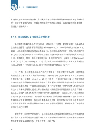 90
第一章 全球氣候變遷
系統模式所涵蓋的面向更完整，包括大氣化學、生地化循環等都陸續納入地球系統模式
裡，但從其中複雜的過程，例如自然源氣膠的排放與沉降等，仍有相當大的不確定性，
亟須進行相關研究。
1.6.2 氣候變遷對全球空氣品質的影響
氣候變遷可影響大氣條件 (例如逆溫、通風狀況、平流層─對流層交換)、化學反應及
生物源排放量等，進而影響污染物濃度 (Kirtman et al., 2013; von Schneidemesser et al.,
2015)，AR6統整過去觀測及模式結果提出：(1) 全球暖化加速消耗O3，使低污染地區的地
表O3減少；但在污染地區，反而使地表O3增加；(2) PM成分複雜，目前的研究大多局限於
全球尺度或歐洲、美洲、南亞和東亞這三區，其他地區的研究十分缺乏。根據Westervelt
et al. (2016) 與Xu  Lamarque (2018)，在PM及其前驅物排放固定，溫室氣體排放採用
RCP8.5的情境下，全球暖化造成2100年平均PM濃度約增加0.21 mg m-3
。
另一方面，氣候變遷造成極端天氣的頻率增加，也會影響到空氣品質。最常被提
到的是在全球暖化情況下，熱浪頻率增加，導致高污染O3或PM事件增加。亞洲地區的
冬季是高污染好發季節，Zou et al. (2017) 利用再分析資料研究2013年1月中國冬季高
污染情況，認為全球暖化造成該年秋季時北極海冰減少以及該年冬季初大雪，溫度的變
化造成大氣環流改變，中國北方處於弱風，不利污染物擴散。他們亦分析CMIP5對未來
推估，認為未來全球暖化造成北極冰圈的變化，將使亞洲冬季更容易發生高污染事件。
Cai et al. (2017) 分析CMIP5資料亦顯示在RCP8.5的情境下，類似2013年1月高污染時的
天氣特徵 (大氣穩定度增加、近地面北風及中層西北風均減弱) 將更頻繁出現，且此環流
特徵與北極振盪指數增加、和亞洲冬季季風減弱有關。研究亦指出全球暖化導致亞洲地
區大尺度環流改變，包括北極振盪指數增加、冬季季風減弱等，都顯示未來亞洲冬季更
容易發生高污染事件。
整體而言，目前科學研究顯示，全球暖化造成全球或區域尺度空氣品質有變差的趨
勢，但由於污染物的時空尺度變化相當大，若要評估國家或都市尺度的影響，則需要高
解析度數值模擬及資料分析，方能有更進一步的了解。
 