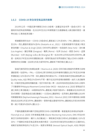 91
國家氣候變遷科學報告 2024
1.6.3 COVID-19 對全球空氣品質的衝擊
2019年12月，中國武漢市爆發COVID-19疫情，並蔓延到全世界，造成大流行，各
國政府為控制疫情傳播，在2020年至2021年期間進行交通運輸或人類活動的管控，連
帶也減少工業與經濟活動。
根據觀測資料估計，COVID-19造成NO2濃度減少13％至48%，PM2.5濃度減少10％
至33%，而O3濃度約增加0％至4% (Gkatzelis et al., 2021)，在區域或都市尺度減少情況
更為明顯。Chauhan  Singh (2020) 分析世界主要城市，包括紐約 (New York)、洛杉磯
(Los Angeles)、薩拉哥薩 (Zaragoza)、羅馬 (Roma)、杜拜 (Dubai)、德里 (Delhi)、孟買
(Mumdai)、北京 (Beijing) 以及上海 (Shanghai) 等，在2019年12月到2020年3月的PM2.5濃
度，並與2017年至2019年的濃度做比較，發現可能由於世界各國為了遏止COVID-19疫情，
倡導保持社交距離，2020年3月各大城市的PM2.5濃度有下降的情況 (圖1.6.2)。
區域尺度的研究也有類似結果。Sharma et al. (2020) 分析印度22個城市的標準污染物
濃度發現，包括PM10、PM2.5、CO及NO2等污染物在2020年春季的濃度比2017年至2019年春
季濃度減少10％至43％不等，但O3濃度反而約增加17％；印度各地區的空氣品質指標 (Air
Quality Index, AQI) 降低15％至44％不等，顯示在2020年疫情封鎖期間，由於人為活動降
低，印度的空氣品質有明顯改進。至於中南半島一帶，2020年馬來西亞因為COVID-19發布
了行動管制令Malaysia Movement Control Order (MCO)，Abdullah et al. (2020) 發現由於交
通工具和工業活動減少，68個測站的PM2.5濃度減少程度可達58％。泰國曼谷在2020年3月
至4月期間，因疫情造成交通活動變少，CO及NO2濃度降低，反而使O3濃度明顯比2019年
同期濃度增加 (Dejchanchaiwong  Tekasakul, 2021)。Bai et al. (2022) 分析中國地區1388個
測站在2020年2月至3月PM2.5濃度資料，發現中國主要城市的PM2.5濃度相比於前5年的同時
期，減少可達30％至60％ (圖1.6.3)。
不僅地面觀測資料顯示空氣品質受COVID-19疫情影響，衛星遙測也有相似的結果。
Filonchyk et al. (2020) 分析臭氧監測儀 (Ozone Monitoring Instrument, OMI) 所估計的
東亞污染物排放資料，顯示人為活動減少，導致東亞地區CO和NO2排放量減少20％至
30％。不僅東亞地區空氣品質有改善的情況，2020年初印度及阿拉伯聯合大公國的NO2
相較於疫情前降低約17％至23％，氣膠光學厚度 (Aerosol Optical Depth, AOD) 降低約
 