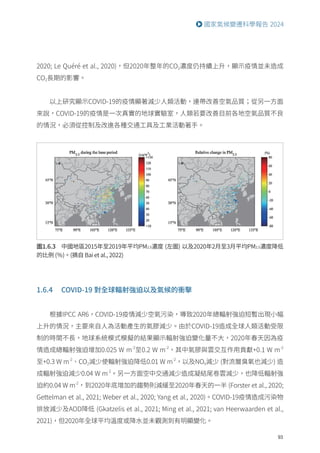 93
國家氣候變遷科學報告 2024
圖1.6.3 中國地區2015年至2019年平均PM2.5濃度 (左圖) 以及2020年2月至3月平均PM2.5濃度降低
的比例 (％)。(摘自 Bai et al., 2022)
2020; Le Quéré et al., 2020)，但2020年整年的CO2濃度仍持續上升，顯示疫情並未造成
CO2長期的影響。
以上研究顯示COVID-19的疫情顯著減少人類活動，連帶改善空氣品質；從另一方面
來說，COVID-19的疫情是一次真實的地球實驗室，人類若要改善目前各地空氣品質不良
的情況，必須從控制及改進各種交通工具及工業活動著手。
1.6.4 COVID-19 對全球輻射強迫以及氣候的衝擊
根據IPCC AR6，COVID-19疫情減少空氣污染，導致2020年總輻射強迫短暫出現小幅
上升的情況，主要來自人為活動產生的氣膠減少。由於COVID-19造成全球人類活動受限
制的時間不長，地球系統模式模擬的結果顯示輻射強迫變化量不大，2020年春天因為疫
情造成總輻射強迫增加0.025 W m-2
至0.2 W m-2
，其中氣膠與雲交互作用貢獻+0.1 W m-2
至+0.3 W m-2
、CO2減少使輻射強迫降低0.01 W m-2
，以及NOX減少 (對流層臭氧也減少) 造
成輻射強迫減少0.04 W m-2
。另一方面空中交通減少造成凝結尾卷雲減少，也降低輻射強
迫約0.04 W m-2
，到2020年底增加的趨勢則減緩至2020年春天的一半 (Forster et al., 2020;
Gettelman et al., 2021; Weber et al., 2020; Yang et al., 2020)。COVID-19疫情造成污染物
排放減少及AOD降低 (Gkatzelis et al., 2021; Ming et al., 2021; van Heerwaarden et al.,
2021)，但2020年全球平均溫度或降水並未觀測到有明顯變化。
 