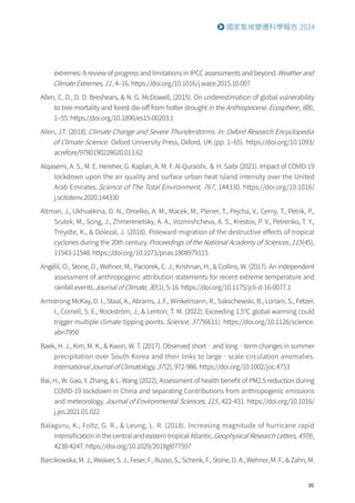 95
國家氣候變遷科學報告 2024
extremes: A review of progress and limitations in IPCC assessments and beyond.Weather and
Climate Extremes, 11, 4–16. https://doi.org/10.1016/j.wace.2015.10.007
Allen, C. D., D. D. Breshears,  N. G. McDowell, (2015). On underestimation of global vulnerability
to tree mortality and forest die-off from hotter drought in theAnthropocene. Ecosphere, 6(8),
1–55. https://doi.org/10.1890/es15-00203.1
Allen, J.T. (2018).Climate Change and Severe Thunderstorms. In: Oxford Research Encyclopedia
of Climate Science. Oxford University Press, Oxford, UK (pp. 1–65). https://doi.org/10.1093/
acrefore/9780190228620.013.62
Alqasemi, A. S., M. E. Hereher, G. Kaplan, A. M. F. Al-Quraishi, ＆ H. Saibi (2021). Impact of COVID-19
lockdown upon the air quality and surface urban heat island intensity over the United
Arab Emirates. Science of The Total Environment, 767, 144330. https://doi.org/10.1016/
j.scitotenv.2020.144330
Altman, J., Ukhvatkina, O. N., Omelko, A. M., Macek, M., Plener, T., Pejcha, V., Cerny, T., Petrik, P.,
Srutek, M., Song, J., Zhmerenetsky, A. A., Vozmishcheva, A. S., Krestov, P. V., Petrenko, T. Y.,
Treydte, K.,  Dolezal, J. (2018). Poleward migration of the destructive effects of tropical
cyclones during the 20th century.Proceedings of the National Academy of Sciences,115(45),
11543-11548. https://doi.org/10.1073/pnas.1808979115
Angélil, O., Stone, D., Wehner, M., Paciorek, C. J., Krishnan, H.,  Collins, W. (2017). An independent
assessment of anthropogenic attribution statements for recent extreme temperature and
rainfall events.Journal of Climate, 30(1), 5-16. https://doi.org/10.1175/jcli-d-16-0077.1
Armstrong McKay, D. I., Staal, A., Abrams, J. F., Winkelmann, R., Sakschewski, B., Loriani, S., Fetzer,
I., Cornell, S. E., Rockström, J.,  Lenton, T. M. (2022). Exceeding 1.5℃ global warming could
trigger multiple climate tipping points.Science, 377(6611). https://doi.org/10.1126/science.
abn7950
Baek, H. J., Kim, M. K.,  Kwon, W. T. (2017). Observed short‐and long‐term changes in summer
precipitation over South Korea and their links to large‐scale circulation anomalies.
International Journal of Climatology, 37(2), 972-986. https://doi.org/10.1002/joc.4753
Bai, H., W. Gao, Y. Zhang,  L. Wang (2022), Assessment of health benefit of PM2.5 reduction during
COVID-19 lockdown in China and separating Contributions from anthropogenic emissions
and meteorology.Journal of Environmental Sciences, 115, 422-431. https://doi.org/10.1016/
j.jes.2021.01.022
Balaguru, K., Foltz, G. R.,  Leung, L. R. (2018). Increasing magnitude of hurricane rapid
intensification in the central and eastern tropical Atlantic.Geophysical Research Letters, 45(9),
4238-4247. https://doi.org/10.1029/2018gl077597
Barcikowska, M. J., Weaver, S. J., Feser, F., Russo, S., Schenk, F., Stone, D. A., Wehner, M. F.,  Zahn, M.
 