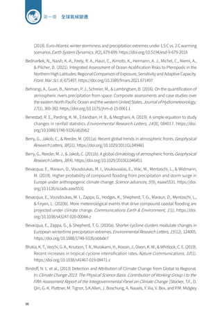 96
第一章 全球氣候變遷
(2018). Euro-Atlantic winter storminess and precipitation extremes under 1.5 C vs. 2 C warming
scenarios.Earth System Dynamics, 9(2), 679-699. https://doi.org/10.5194/esd-9-679-2018
Bednaršek, N., Naish, K.-A., Feely, R. A., Hauri, C., Kimoto, K., Hermann, A. J., Michel, C., Niemi, A.,
 Pilcher, D. (2021). Integrated Assessment of Ocean Acidification Risks to Pteropods in the
Northern High Latitudes: Regional Comparison of Exposure, Sensitivity and Adaptive Capacity.
Front. Mar. Sci. 8, 671497. https://doi.org/10.3389/fmars.2021.671497
Behrangi, A., Guan, B., Neiman, P. J., Schreier, M.,  Lambrigtsen, B. (2016). On the quantification of
atmospheric rivers precipitation from space: Composite assessments and case studies over
the eastern North Pacific Ocean and the western United States.Journal of Hydrometeorology,
17(1), 369-382. https://doi.org/10.1175/jhm-d-15-0061.1
Benestad, R. E., Parding, K. M., Erlandsen, H. B.,  Mezghani, A. (2019). A simple equation to study
changes in rainfall statistics. Environmental Research Letters, 14(8), 084017. https://doi.
org/10.1088/1748-9326/ab2bb2
Berry, G., Jakob, C.,  Reeder, M. (2011a). Recent global trends in atmospheric fronts.Geophysical
Research Letters, 38(21). https://doi.org/10.1029/2011GL049481
Berry, G., Reeder, M. J.,  Jakob, C. (2011b). A global climatology of atmospheric fronts.Geophysical
Research Letters, 38(4). https://doi.org/10.1029/2010GL046451
Bevacqua, E., Maraun, D., Vousdoukas, M. I., Voukouvalas, E., Vrac, M., Mentaschi, L.,  Widmann,
M. (2019). Higher probability of compound flooding from precipitation and storm surge in
Europe under anthropogenic climate change.Science advances, 5(9), eaaw5531. https://doi.
org/10.1126/sciadv.aaw5531
Bevacqua, E., Vousdoukas, M. I., Zappa, G., Hodges, K., Shepherd, T. G., Maraun, D., Mentaschi, L.,
 Feyen, L. (2020b). More meteorological events that drive compound coastal flooding are
projected under climate change.Communications Earth  Environment, 1(1). https://doi.
org/10.1038/s43247-020-00044-z
Bevacqua, E., Zappa, G.,  Shepherd, T. G. (2020a). Shorter cyclone clusters modulate changes in
European wintertime precipitation extremes.Environmental Research Letters, 15(12), 124005.
https://doi.org/10.1088/1748-9326/abbde7
Bhatia, K. T., Vecchi, G. A., Knutson, T. R., Murakami, H., Kossin, J., Dixon, K. W.,  Whitlock, C. E. (2019).
Recent increases in tropical cyclone intensification rates.Nature Communications, 10(1).
https://doi.org/10.1038/s41467-019-08471-z
Bindoff, N. L. et al., (2013) Detection and Attribution of Climate Change: from Global to Regional.
In:Climate Change 2013: The Physical Science Basis. Contribution of Working Group I to the
Fifth Assessment Report of the Intergovernmental Panel on Climate Change [Stocker, T.F., D.
Qin, G.-K. Plattner, M. Tignor, S.K.Allen, J. Boschung, A. Nauels, Y. Xia, V. Bex, and P.M. Midgley
 