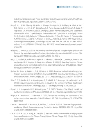 97
國家氣候變遷科學報告 2024
(eds.)]. Cambridge University Press, Cambridge, United Kingdom and New York, NY, USA (pp.
867–952). https://doi.org/10.1017/cbo9781107415324.022
Bindoff, N.L., W.W.L. Cheung, J.G. Kairo, J. Arístegui, V.A. Guinder, R. Hallberg, N. Hilmi, N. Jiao,
M.S. Karim, L. Levin, S. O’Donoghue, S.R. Purca Cuicapusa, B. Rinkevich, T. Suga, A.
Tagliabue,  P. Williamson, (2019). Changing Ocean, Marine Ecosystems, and Dependent
Communities. In: IPCC Special Report on the Ocean and Cryosphere in a Changing Climate
[H.-O. Pörtner, D.C. Roberts, V. Masson-Delmotte, P. Zhai, M. Tignor, E. Poloczanska,
K. Mintenbeck, A. Alegría, M. Nicolai, A. Okem, J. Petzold, B. Rama, N.M. Weyer (eds.)].
Cambridge University Press, Cambridge, UK and New York, NY, USA, pp. 447-587. https://
doi.org/10.1017/9781009157964.007. (pp. 447–587). https://www.ipcc.ch/srocc/chapter/
chapter-5/
Blázquez, J., Solman, S.A. (2019). Relationship between projected changes in precipitation and
fronts in the austral winter of the Southern Hemisphere from a suite of CMIP5 models.Clim
Dyn 52, 5849–5860. https://doi.org/10.1007/s00382-018-4482-y
Box, J. E., Hubbard, A., Bahr, D. B., Colgan, W. T., Fettweis, X., Mankoff, K. D., Wehrlé, A., Noël, B., van
den Broeke, M. R., Wouters, B., Bjørk, A. A.,  Fausto, R. S. (2022). Greenland ice sheet Climate
disequilibrium and Committed sea-level rise.Nature Climate Change, 12(9), 808-813. https://
doi.org/10.1038/s41558-022-01441-2
Bozkurt, D., Rojas, M., Boisier, J. P.,  Valdivieso, J. (2018). Projected hydroclimate changes over
Andean basins in central Chile from downscaled CMIP5 models under the low and high
emission scenarios.Climatic Change, 150, 131-147. https://doi.org/10.1007/s10584-018-2246-7
Brito, S. S. B., Cunha, A. P. M., Cunningham, C. C., Alvalá, R. C., Marengo, J. A.,  Carvalho, M. A.
(2018). Frequency, duration and severity of drought in the Semiarid Northeast Brazil region.
International Journal of Climatology, 38(2), 517-529. https://doi.org/10.1002/joc.5225
Bryden, H. L., Longworth, H. R.,  Cunningham, S. A. (2005). Slowing of the Atlantic meridional
overturningCirculationat25°N.Nature,438(7068),655-657.https://doi.org/10.1038/nature04385
Bulgin, C. E., Merchant, C. J.,  Ferreira, D. (2020). Tendencies, variability and persistence of sea
surface temperature anomalies.Scientific Reports, 10, 7986. https://doi.org/10.1038/s41598-
020-64785-9
Caesar, L., Rahmstorf, S., Robinson, A., Feulner, G.,  Saba, V. (2018). Observed fingerprint of a
weakening Atlantic Ocean overturning Circulation.Nature, 556(7700), 191-196. https://doi.
org/10.1038/s41586-018-0006-5
Cai, W., K. Li, H. Liao, H. Wang,  L. Wu (2017), Weather Conditions Conducive to Beijing severe
haze more frequent under Climate Change.Nature Climate Change, 7(4), 257-262. https://doi.
org/10.1038/nclimate3249
 