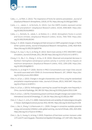 98
第一章 全球氣候變遷
Catto, J. L.,  Pfahl, S. (2013). The importance of fronts for extreme precipitation. Journal of
Geophysical Research: Atmospheres, 118(19), 10-791. https://doi.org/10.1002/jgrd.50852
Catto, J. L., Jakob, C.,  Nicholls, N. (2015). Can the CMIP5 models represent winter
frontal precipitation?. Geophysical Research Letters, 42 (20), 8596-8604. https://doi.
org/10.1002/2015GL066015
Catto, J. L., Nicholls, N., Jakob, C.,  Shelton, K. L. (2014). Atmospheric fronts in current
and future climates. Geophysical Research Letters, 41 (21), 7642-7650. https://doi.
org/10.1002/2014GL061943
Chang, E. K. (2014). Impacts of background field removal on CMIP5 projected changes in Pacific
winter cyclone activity.Journal of Geophysical Research: Atmospheres, 119(8), 4626-4639.
https://doi.org/10.1002/2013jd020746
Chang, E. K., Guo, Y., Xia, X.,  Zheng, M. (2013). Storm-track activity in IPCC AR4/CMIP3 model
simulations.Journal of climate, 26(1), 246-260. https://doi.org/10.1175/JCLI-D-11-00707.1
Chang, E. K., Ma, C. G., Zheng, C.,  Yau, A. M. (2016). Observed and projected decrease in
Northern Hemisphere extratropical cyclone activity in summer and its impacts on
maximum temperature. Geophysical Research Letters, 43 (5), 2200-2208. https://doi.
org/10.1002/2016gl068172
Chauhan, A.,  Singh R. P. (2020). Decline in PM2.5 Concentrations over major Cities around
the world associated with COVID-19. Environmental Research, 187, 109634. https://doi.
org/10.1016/j.envres.2020.109634
Chen, H.,  Sun, J. (2015). Changes in drought characteristics over China using the standardized
precipitation evapotranspiration index.Journal of Climate, 28(13), 5430-5447. https://doi.
org/10.1175/jcli-d-14-00707.1
Chen, H.,  Sun, J. (2017a). Anthropogenic warming has caused hot droughts more frequently in
China.Journal of Hydrology, 544, 306-318. https://doi.org/10.1016/j.jhydrol.2016.11.044
Chen, H.,  Sun, J. (2017b). Characterizing present and future drought changes over eastern China.
International Journal of Climatology, 37, 138-156. https://doi.org/10.1002/joc.4987
Chen, S. T., Kuo, C. C.,  Yu, P. S. (2009). Historical trends and variability of meteorological droughts
in Taiwan.Hydrological sciences journal, 54(3), 430-441. https://doi.org/10.1623/hysj.54.3.430
Chen, J., Dai, A., Zhang, Y.,  Rasmussen, K. L. (2020). Changes in convective available potential
energy and convective inhibition under global warming.Journal of Climate, 33(6), 2025-2050.
https://doi.org/10.1175/jcli-d-19-0461.1
Chen, L., Qu, X., Huang, G.,  Gong, Y. (2019). Projections of East Asian summer monsoon under
1.5℃ and 2℃ warming goals.Theoretical and Applied Climatology, 137, 2187-2201. https://doi.
 