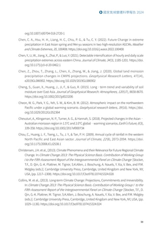 99
國家氣候變遷科學報告 2024
org/10.1007/s00704-018-2720-1
Chen, C. A., Hsu, H. H., Liang, H. C., Chiu, P. G.,  Tu, C. Y. (2022). Future Change in extreme
precipitation in East Asian spring and Mei-yu seasons in two high-resolution AGCMs.Weather
and Climate Extremes, 35, 100408. https://doi.org/10.1016/j.wace.2022.100408
Chen, Y., Li, W., Jiang, X., Zhai, P.,  Luo, Y. (2021). Detectable intensification of hourly and daily scale
precipitation extremes across eastern China.Journal of Climate, 34(3), 1185-1201. https://doi.
org/10.1175/jcli-d-20-0462.1
Chen, Z., Zhou, T., Zhang, L., Chen, X., Zhang, W.,  Jiang, J. (2020). Global land monsoon
precipitation changes in CMIP6 projections. Geophysical Research Letters, 47 (14),
e2019GL086902. https://doi.org/10.1029/2019GL086902
Cheng, S., Guan, X., Huang, J., Ji, F.,  Guo, R. (2015). Long‐term trend and variability of soil
moisture over East Asia.Journal of Geophysical Research: Atmospheres, 120(17), 8658-8670.
https://doi.org/10.1002/2015jd023206
Cheon, W. G., Park, Y. G., Yeh, S. W.,  Kim, B. M. (2012). Atmospheric impact on the northwestern
Pacific under a global warming scenario. Geophysical research letters, 39(16). https://doi.
org/10.1029/2012GL052364
Chevuturi, A., Klingaman, N. P., Turner, A. G.,  Hannah, S. (2018). Projected changes in the Asian‐
Australian monsoon region in 1.5℃ and 2.0℃ global‐warming scenarios.Earth’s Future, 6(3),
339-358. https://doi.org/10.1002/2017ef000734
Chou, C., Huang, L. F., Tseng, L., Tu, J. Y.,  Tan, P. H. (2009). Annual cycle of rainfall in the western
North Pacific and East Asian sector. Journal of Climate, 22(8), 2073-2094. https://doi.
org/10.1175/2008JCLI2538.1
Christensen, J.H. et al., (2013). Climate Phenomena and their Relevance for Future Regional Climate
Change. In:Climate Change 2013: The Physical Science Basis. Contribution of Working Group
I to the Fifth Assessment Report of the Intergovernmental Panel on Climate Change [Stocker,
T.F., D. Qin, G.-K. Plattner, M. Tignor, S.K.Allen, J. Boschung, A. Nauels, Y. Xia, V. Bex, and P.M.
Midgley (eds.)]. Cambridge University Press, Cambridge, United Kingdom and New York, NY,
USA, (pp. 1217–1308). https://doi.org/10.1017/Cbo9781107415324.028
Collins, M. et al., (2013). Long-term Climate Change: Projections, Commitments and Irreversibility.
In:Climate Change 2013: The Physical Science Basis. Contribution of Working Group I to the
Fifth Assessment Report of the Intergovernmental Panel on Climate Change [Stocker, T.F., D.
Qin, G.-K. Plattner, M. Tignor, S.K.Allen, J. Boschung, A. Nauels, Y. Xia, V. Bex, and P.M. Midgley
(eds.)]. Cambridge University Press, Cambridge, United Kingdom and New York, NY, USA, (pp.
1029–1136). https://doi.org/10.1017/Cbo9781107415324.024
 