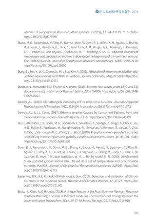 101
國家氣候變遷科學報告 2024
Journal of Geophysical Research: Atmospheres, 121(19), 11174–11189. https://doi.
org/10.1002/2016jd025480
Donat, M. G., Alexander, L. V., Yang, H., Durre, I., Vose, R., Dunn, R. J., Willett, K. M., Aguilar, E., Brunet,
M., Caesar, J., Hewitson, B., Jack, C., Klein Tank, A. M., Kruger, A. C., Marengo, J., Peterson,
T. C., Renom, M., Oria Rojas, C., Rusticucci, M., … Kitching, S. (2013). Updated analyses of
temperature and precipitation extreme indices since the beginning of the twentieth century:
The HadEX2 dataset. Journal of Geophysical Research: Atmospheres, 118(5), 2098-2118.
https://doi.org/10.1002/jgrd.50150
Dong, S., Sun, Y., Li, C., Zhang, X., Min, S.,  Kim, Y. (2021). Attribution of extreme precipitation with
updated observations and CMIP6 simulations.Journal of Climate, 34(3), 871-881. https://doi.
org/10.1175/jcli-d-19-1017.1
Dosio, A., L. Mentaschi, E.M. Fischer,  K. Wyser, (2018). Extreme heat waves under 1.5℃ and 2℃
global warming.Environmental Research Letters, 13(5), 054006. https://doi.org/10.1088/1748-
9326/aab827
Dowdy, A.J. (2018). Climatological Variability of Fire Weather in Australia.Journal of Applied
Meteorology and Climatology, 57(2), 221–234. https://doi.org/10.1175/jamc-d-17-0167.1
Dowdy, A.J.  J.L. Catto, (2017). Extreme weather Caused by Concurrent Cyclone, front and
thunderstorm occurrences.Scientific Reports, 7, 1–8. https://doi.org/10.1038/srep40359
Du, H., Alexander, L. V., Donat, M. G., Lippmann, T., Srivastava, A., Salinger, J., Kruger, A., Choi, G., He,
H. S., Fujibe, F., Rusticucci, M., Nandintsetseg, B., Manzanas, R., Rehman, S., Abbas, F., Zhai,
P., Yabi, I., Stambaugh, M. C., Wang, S., ... Wu, Z. (2019). Precipitation from persistent extremes
is increasing in most regions and globally.Geophysical Research Letters, 46(11), 6041-6049.
https://doi.org/10.1029/2019gl081898
Dunn, R. J., Alexander, L. V., Donat, M. G., Zhang, X., Bador, M., Herold, N., Lippmann, T., Allan, R.,
Aguilar, E., Barry, A. A., Brunet, M., Caesar, J., Chagnaud, G., Cheng, V., Cinco, T., Durre, I., De
Guzman, R., Htay, T. M., Wan Ibadullah, W. M., ... Bin Hj Yussof, M. N. (2020). Development
of an updated global land in situ‐based data set of temperature and precipitation
extremes: HadEX3. Journal of Geophysical Research: Atmospheres, 125(16). https://doi.
org/10.1029/2019jd032263
Easterling, D.R., K.E. Kunkel, M.F.Wehner,  L. Sun, (2016). Detection and attribution of Climate
extremes in the observed record. Weather and Climate Extremes, 11, 17–27. https://doi.
org/10.1016/j.wace.2016.01.001
Endo, H., Kitoh, A.,  H. Ueda, (2018). A Unique Feature of the Asian Summer Monsoon Response
to Global Warming: The Role of Different Land–Sea Thermal Contrast Change between the
Lower and Upper Troposphere.SOLA, 14, 57–63. https://doi.org/10.2151/sola.2018-010
 