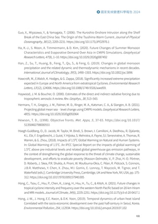 105
國家氣候變遷科學報告 2024
Guo, X., Miyazawa, Y.,  Yamagata, T. (2006). The Kuroshio Onshore Intrusion along the Shelf
Break of the East China Sea: The Origin of the Tsushima Warm Current.Journal of Physical
Oceanography, 36(12), 2205-2231. https://doi.org/10.1175/JPO2976.1
Ha, K.-J., S. Moon, A. Timmermann,  D. Kim, (2020). Future Changes of Summer Monsoon
Characteristics and Evaporative Demand Over Asia in CMIP6 Simulations. Geophysical
Research Letters, 47(8), 1–10. https://doi.org/10.1029/2020gl087492
Han, Z., Su, T., Huang, B., Feng, T., Qu, S.,  Feng, G. (2019). Changes in global monsoon
precipitation and the related dynamic and thermodynamic mechanisms in recent decades.
International Journal of Climatology, 39(3), 1490–1503. https://doi.org/10.1002/joc.5896
Hawcroft, M., E.Walsh, K. Hodges,  G. Zappa, (2018). Significantly increased extreme precipitation
expected in Europe and North America from extratropical Cyclones.Environmental Research
Letters, 13(12), 124006. https://doi.org/10.1088/1748-9326/aaed59.
Haywood, J. M.  Boucher, O. (2000). Estimates of the direct and indirect radiative forcing due to
tropospheric aerosols: A review.Rev. Geophys., 38, 513–543.
Hermans, T. H., Gregory, J. M., Palmer, M. D., Ringer, M. A., Katsman, C. A.,  Slangen, A. B. (2021).
Projecting global mean sea‐level change using CMIP6 models.Geophysical Research Letters,
48(5). https://doi.org/10.1029/2020gl092064
Hewson, T. D., (1998). Objective fronts. Met. Apps, 5 , 37-65. https://doi.org/10.1017/
S1350482798000553
Hoegh-Guldberg, O., D. Jacob, M. Taylor, M. Bindi, S. Brown, I. Camilloni, A. Diedhiou, R. Djalante,
K.L. Ebi, F. Engelbrecht, J. Guiot, Y. Hijioka, S. Mehrotra, A. Payne, S.I. Seneviratne, A. Thomas, R.
Warren,  G. Zhou, (2018). Impacts of 1.5ºC Global Warming on Natural and Human Systems.
In: Global Warming of 1.5°C. An IPCC Special Report on the impacts of global warming of
1.5°C above pre-industrial levels and related global greenhouse gas emission pathways, in
the context of strengthening the global response to the threat of climate change, sustainable
development, and efforts to eradicate poverty [Masson-Delmotte, V., P. Zhai, H.-O. Pörtner,
D. Roberts, J. Skea, P.R. Shukla, A. Pirani, W. Moufouma-Okia, C. Péan, R. Pidcock, S. Connors,
J.B.R. Matthews, Y. Chen, X. Zhou, M.I. Gomis, E. Lonnoy, T. Maycock, M. Tignor, and T.
Waterfield (eds.)]. Cambridge University Press, Cambridge, UK and New York, NY, USA, pp. 175-
312. https://doi.org/10.1017/9781009157940.005
Hong, C., Tsou, C., Hsu, P., Chen, K., Liang, H., Hsu, H., Tu, C.,  Kitoh, A. (2021). Future changes in
tropical cyclone intensity and frequency over the western North Pacific based on 20-km Hiram
and MRI models.Journal of Climate, 34(6), 2235-2251. https://doi.org/10.1175/jcli-d-20-0417.1
Hong, J.-W., J. Hong, E.E. Kwon,  D.K. Yoon, (2019). Temporal dynamics of urban heat island
Correlated with the socio-economic development over the past half-century in Seoul, Korea.
Environmental Pollution, 254, 112934. https://doi.org/10.1016/j.envpol.2019.07.102
 