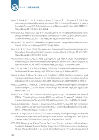 106
第一章 全球氣候變遷
Hope, P., Black, M. T., Lim, E., Dowdy, A., Wang, G., Fawcett, R. J.,  Pepler, A. S. (2019). On
determining the impact of increasing atmospheric CO2 on the record fire weather in eastern
Australia in February 2017.Bulletin of the American Meteorological Society, 100(1), S111-S117.
https://doi.org/10.1175/bams-d-18-0135.1
Horinouchi, T., S. Matsumura, T. Ose, ＆ Y.N. Takayabu, (2019). Jet–Precipitation Relation and Future
Change of the Mei-Yu–Baiu Rainband and Subtropical Jet in CMIP5 Coupled GCM Simulations.
Journal of Climate, 32(8), 2247–2259. https://doi.org/10.1175/jcli-d-18-0426.1
Hsu, H.-H.  C.-T. Chen, (2002). Observed and Projected Climate Change in Taiwan.Meteorol Atmos
Phys 79, 87-104. https://doi.org/10.1007/s703-002-8230-x
Hsu, H.-H.,  Y.-T. Chen, (2020). Simulation and Projection of Circulations Associated with
Atmospheric Rivers along the North American Northeast Coast.J. Climate, 33, 5673–5695.
https://doi.org/10.1175/JCLI-D-19-0104.1
Hsu, P., Chen, K., Tsou, C., Hsu, H., Hong, C., Liang, H., Tu, C.,  Kitoh, A. (2021). Future changes in
the frequency and destructiveness of Landfalling tropical cyclones over East Asia projected by
high‐resolution AGCMs.Earth’s Future, 9(3). https://doi.org/10.1029/2020ef001888
Hu, Z., Q. Jin, Y. Ma, Z. Ji, X. Zhu,  W. Dong, (2022). How Does COVID-19 Lockdown Impact Air
Quality in India?Remote Sensing, 14(8), 1869. https://doi.org/10.3390/rs14081869
Huang, X., Zhou, T., Zhang, W., Jiang, J., Li, P.,  Zhao, Y. (2019). Northern hemisphere land
monsoon precipitation changes in the twentieth century revealed by multiple reanalysis
datasets.Climate Dynamics, 53(11), 7131-7149. https://doi.org/10.1007/s00382-019-04982-z
Hurd, C. L., Lenton, A., Tilbrook, B., ＆ Boyd, P. W. (2018). Current understanding and Challenges for
oceans in a higher-CO2 world.Nature Climate Change, 8(8), 686–694. https://doi.org/10.1038/
s41558-018-0211-0
Imada, Y. et al., (2014). The Contribution of anthropogenic forcing to the Japanese heat waves of
2013 [in “Explaining Extreme Events of 2013 from a Climate Perspective”].Bulletin of the
American Meteorological Society, 95(9), S52–S54. https://doi.org/10.1175/1520-0477-95.9.s1.1
Imada, Y., M. Watanabe, H. Kawase, H. Shiogama,  M. Arai, (2019). The July 2018 High Temperature
Event in Japan Could Not Have Happened without Human-Induced Global Warming.SOLA,
15A, 8–12. https://doi.org/10.2151/sola.15a-002
Ionita, M., V. Nagavciuc,  B. Guan, (2020). Rivers in the sky, flooding on the ground: the role
of atmospheric rivers in inland flooding in Central Europe. Hydrology and Earth System
Sciences, 24(11), 5125–5147. https://doi.org/10.5194/hess-24-5125-2020
IPCC, 2012: Managing the Risks of Extreme Events and Disasters to Advance Climate Change
Adaptation. A Special Report of Working Groups I and II of the Intergovernmental Panel on
Climate Change [Field, C.B. et al., (eds.)]. Cambridge University Press, Cambridge, United
 