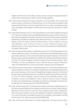 107
國家氣候變遷科學報告 2024
Kingdom and New York, NY, USA, 582 pp.. https://www.ipcc.ch/report/managing-the-risks-of-
extreme-events-and-disasters-to-advance-climate-change-adaptation
IPCC, 2014: Climate Change 2014: Impacts, Adaptation, and Vulnerability. Part A: Global and
Sectoral Aspects. Contribution of Working Group II to the Fifth Assessment Report of the
Intergovernmental Panel on Climate Change [Field, C.B. et al., (eds.)]. Cambridge University
Press, Cambridge, United Kingdom and New York, NY, USA, (pp.1132), www.ipcc.ch/ report/
ar5/wg2
IPCC, 2018:Global Warming of 1.5℃. An IPCC Special Report on the impacts of global warming of
1.5℃ above pre-industrial levels andrelated global greenhouse gas emission pathways, in
the context of strengthening the global response to the threat of climate change, sustainable
development, and efforts to eradicate poverty [Masson-Delmotte, V., P. Zhai, H.-O. Pörtner, D.
Roberts, J. Skea, P.R. Shukla, A. Pirani, W. Moufouma-Okia, C. Péan, R. Pidcock, S. Connors,
J.B.R. Matthews, Y. Chen, X. Zhou, M.I. Gomis, E. Lonnoy, T. Maycock, M. Tignor, and T.
Waterfield (eds.)]. In Press. https://www.ipcc.ch/site/assets/uploads/sites/2/2019/06/SR15_
Full_Report_High_Res.pdf
IPCC, 2018: Summary for Policymakers. In:Global Warming of 1.5℃. An IPCC Special Report on the
impacts of global warming of 1.5℃ above pre-industrial levels and related global greenhouse
gas emission pathways, in the Context of strengthening the global response to the threat of
Climate Change, sustainable development, and efforts to eradicate poverty [Masson-Delmotte,
V., P. Zhai, H.-O. Pörtner, D. Roberts, J. Skea, P.R. Shukla, A. Pirani, W. Moufouma-Okia, C. Péan,
R. Pidcock, S. Connors, J.B.R. Matthews, Y. Chen, X. Zhou, M.I. Gomis, E. Lonnoy, T. Maycock, M.
Tignor, and T.Waterfield (eds.)]. In Press, (pp.32). https:// www.ipcc. Ch/sr15/chapter/spm
IPCC, 2018: Summary for Policymakers. In:Global Warming of 1.5°C. An IPCC Special Report on the
impacts of global warming of 1.5°C above pre-industrial levels and related global greenhouse
gas emission pathways, in the context of strengthening the global response to the threat of
climate change, sustainable development, and efforts to eradicate poverty [Masson-Delmotte,
V., P. Zhai, H.-O. Pörtner, D. Roberts, J. Skea, P.R. Shukla, A. Pirani, W. Moufouma-Okia, C. Péan,
R. Pidcock, S. Connors, J.B.R. Matthews, Y. Chen, X. Zhou, M.I. Gomis, E. Lonnoy, T. Maycock,
M. Tignor, and T. Waterfield (eds.)]. Cambridge University Press, Cambridge, UK and New York,
NY, USA, (pp.3-24). https://doi.org/10.1017/9781009157940.001
IPCC, 2021:Climate Change 2021: The Physical Science Basis. Contribution of Working Group I to
the Sixth Assessment Report of the Intergovernmental Panel on Climate Change [Masson-
Delmotte, V., P. Zhai, A. Pirani, S.L. Connors, C. Péan, S. Berger, N. Caud, Y. Chen, L. Goldfarb, M.I.
Gomis, M. Huang, K. Leitzell, E. Lonnoy, J.B.R. Matthews, T.K. Maycock, T. Waterfield, O. Yelekçi,
R. Yu, and B. Zhou (eds.)]. Cambridge University Press, Cambridge, United Kingdom and New
York, NY, USA, In Press. https://doi.org/10.1017/9781009157896.
IPCC, 2021: Summary for Policymakers. In:Climate Change 2021: The Physical Science Basis.
 