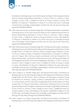 108
第一章 全球氣候變遷
Contribution of Working Group I to the Sixth Assessment Report of the Intergovernmental
Panel on Climate Change [Masson-Delmotte, V., P. Zhai, A. Pirani, S.L. Connors, C. Péan,
S. Berger, N. Caud, Y. Chen, L. Goldfarb, M.I. Gomis, M. Huang, K. Leitzell, E. Lonnoy, J.B.R.
Matthews, T.K. Maycock, T. Waterfield, O. Yelekçi, R. Yu, and B. Zhou (eds.)]. Cambridge
University Press, Cambridge, United Kingdom and New York, NY, USA, (pp.3-32). https://doi.
org/10.1017/9781009157896.001
IPCC, 2021: Technical Summary. InClimate Change 2021: The Physical Science Basis. Contribution
of Working Group I to the Sixth Assessment Report of the Intergovernmental Panel on
Climate Change [Masson-Delmotte, V., P. Zhai, A. Pirani, S.L. Connors, C. Péan, S. Berger,
N. Caud, Y. Chen, L. Goldfarb, M.I. Gomis, M. Huang, K. Leitzell, E. Lonnoy, J.B.R. Matthews,
T.K. Maycock, T. Waterfield, O. Yelekçi, R. Yu, and B. Zhou (eds.)]. Cambridge University
Press, Cambridge, United Kingdom and New York, NY, USA, (pp.33-144). https://doi.
org/10.1017/9781009157896.002.
IPCC, 2021: Technical Summary. In:Climate Change 2021: The Physical Science Basis. Contribution
of Working Group I to the Sixth Assessment Report of the Intergovernmental Panel on Climate
Change [Chen, D., M. Rojas, B.H. Samset, K. Cobb, A. Diongue Niang, P. Edwards, S. Emori,
S.H. Faria, E. Hawkins, P. Hope, P. Huybrechts, M. Meinshausen, S.K. Mustafa, G.-K. Plattner,
and A.-M. Tréguier, 2021: Framing, Context, and Methods. InClimate Change 2021: The
Physical Science Basis. Contribution of Working Group I to the Sixth Assessment Report of
the Intergovernmental Panel on Climate Change[Masson-Delmotte, V., P. Zhai, A. Pirani, S.L.
Connors, C. Péan, S. Berger, N. Caud, Y. Chen, L. Goldfarb, M.I. Gomis, M. Huang, K. Leitzell,
E. Lonnoy, J.B.R. Matthews, T.K. Maycock, T. Waterfield, O. Yelekçi, R. Yu, and B. Zhou (eds.)].
Cambridge University Press, Cambridge, United Kingdom and New York, NY, USA, (pp.147–
286). https://doi.org/10.1017/9781009157896.003
IPCC, 2021: Chapter 2. In: Climate Change 2021: The Physical Science Basis. Contribution of
Working Group I to the Sixth Assessment Report of the Intergovernmental Panel on Climate
Change [Gulev, S.K., P.W. Thorne, J. Ahn, F.J. Dentener, C.M. Domingues, S. Gerland, D. Gong,
D.S. Kaufman, H.C. Nnamchi, J. Quaas, J.A. Rivera, S. Sathyendranath, S.L. Smith, B. Trewin,
K. von Schuckmann, and R.S. Vose, 2021: Changing State of the Climate System. In Climate
Change 2021: The Physical Science Basis. Contribution of Working Group I to the Sixth
Assessment Report of the Intergovernmental Panel on Climate Change [Masson-Delmotte, V.,
P. Zhai, A. Pirani, S.L. Connors, C. Péan, S. Berger, N. Caud, Y. Chen, L. Goldfarb, M.I. Gomis, M.
Huang, K. Leitzell, E. Lonnoy, J.B.R. Matthews, T.K. Maycock, T. Waterfield, O. Yelekçi, R. Yu, and
B. Zhou (eds.)]. Cambridge University Press, Cambridge, United Kingdom and New York, NY,
USA, (pp. 287–422). https://doi.org/10.1017/9781009157896.004
IPCC, 2021: Chapter 4. In: Climate Change 2021: The Physical Science Basis. Contribution of
Working Group I to the Sixth Assessment Report of the Intergovernmental Panel on Climate
 