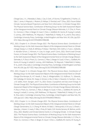 109
國家氣候變遷科學報告 2024
Change [Lee, J.-Y., J. Marotzke, G. Bala, L. Cao, S. Corti, J.P. Dunne, F. Engelbrecht, E. Fischer, J.C.
Fyfe, C. Jones, A. Maycock, J. Mutemi, O. Ndiaye, S. Panickal, and T. Zhou, 2021: Future Global
Climate: Scenario-Based Projections and Near-Term Information. In Climate Change 2021:
The Physical Science Basis. Contribution of Working Group I to the Sixth Assessment Report
of the Intergovernmental Panel on Climate Change [Masson-Delmotte, V., P. Zhai, A. Pirani,
S.L. Connors, C. Péan, S. Berger, N. Caud, Y. Chen, L. Goldfarb, M.I. Gomis, M. Huang, K. Leitzell,
E. Lonnoy, J.B.R. Matthews, T.K. Maycock, T. Waterfield, O. Yelekçi, R. Yu, and B. Zhou (eds.)].
Cambridge University Press, Cambridge, United Kingdom and New York, NY, USA, (pp.553–
672). https://doi.org/10.1017/9781009157896.006
IPCC, 2021: Chapter 6. In: Climate Change 2021: The Physical Science Basis. Contribution of
Working Group I to the Sixth Assessment Report of the Intergovernmental Panel on Climate
Change [Szopa, S., V. Naik, B. Adhikary, P. Artaxo, T. Berntsen, W.D. Collins, S. Fuzzi, L. Gallardo,
A. Kiendler-Scharr, Z. Klimont, H. Liao, N. Unger, and P. Zanis, 2021: Short-Lived Climate
Forcers. In Climate Change 2021: The Physical Science Basis. Contribution of Working Group I
to the Sixth Assessment Report of the Intergovernmental Panel on Climate Change [Masson-
Delmotte, V., P. Zhai, A. Pirani, S.L. Connors, C. Péan, S. Berger, N. Caud, Y. Chen, L. Goldfarb, M.I.
Gomis, M. Huang, K. Leitzell, E. Lonnoy, J.B.R. Matthews, T.K. Maycock, T. Waterfield, O. Yelekçi,
R. Yu, and B. Zhou (eds.)]. Cambridge University Press, Cambridge, United Kingdom and New
York, NY, USA, (pp. 817–922). https://doi.org/10.1017/9781009157896.008
IPCC, 2021: Chapter 9. In: Climate Change 2021: The Physical Science Basis. Contribution of
Working Group I to the Sixth Assessment Report of the Intergovernmental Panel on Climate
Change [Fox-Kemper, B., H.T. Hewitt, C. Xiao, G. Aðalgeirsdóttir, S.S. Drijfhout, T.L. Edwards,
N.R. Golledge, M. Hemer, R.E. Kopp, G. Krinner, A. Mix, D. Notz, S. Nowicki, I.S. Nurhati, L. Ruiz,
J.-B. Sallée, A.B.A. Slangen, and Y. Yu, 2021: Ocean, Cryosphere and Sea Level Change. In
Climate Change 2021: The Physical Science Basis. Contribution of Working Group I to the Sixth
Assessment Report of the Intergovernmental Panel on Climate Change [Masson-Delmotte, V.,
P. Zhai, A. Pirani, S.L. Connors, C. Péan, S. Berger, N. Caud, Y. Chen, L. Goldfarb, M.I. Gomis, M.
Huang, K. Leitzell, E. Lonnoy, J.B.R. Matthews, T.K. Maycock, T. Waterfield, O. Yelekçi, R. Yu, and
B. Zhou (eds.)]. Cambridge University Press, Cambridge, United Kingdom and New York, NY,
USA, (pp.1211–1362). https://doi.org/10.1017/9781009157896.011
IPCC, 2021: Chapter 11. In:Climate Change 2021: The Physical Science Basis. Contribution of
Working Group I to the Sixth Assessment Report of the Intergovernmental Panel on Climate
Change [Seneviratne, S.I., X. Zhang, M. Adnan, W. Badi, C. Dereczynski, A. Di Luca, S. Ghosh, I.
Iskandar, J. Kossin, S. Lewis, F. Otto, I. Pinto, M. Satoh, S.M. Vicente-Serrano, M. Wehner, and B.
Zhou, 2021: Weather and Climate Extreme Events in a Changing Climate . In Climate Change
2021: The Physical Science Basis. Contribution of Working Group I to the Sixth Assessment
Report of the Intergovernmental Panel on Climate Change [Masson-Delmotte, V., P. Zhai, A.
Pirani, S.L. Connors, C. Péan, S. Berger, N. Caud, Y. Chen, L. Goldfarb, M.I. Gomis, M. Huang, K.
 