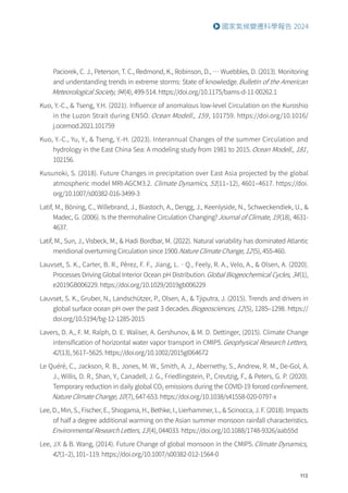 113
國家氣候變遷科學報告 2024
Paciorek, C. J., Peterson, T. C., Redmond, K., Robinson, D., … Wuebbles, D. (2013). Monitoring
and understanding trends in extreme storms: State of knowledge.Bulletin of the American
Meteorological Society, 94(4), 499-514. https://doi.org/10.1175/bams-d-11-00262.1
Kuo, Y.-C.,  Tseng, Y.H. (2021). Influence of anomalous low-level Circulation on the Kuroshio
in the Luzon Strait during ENSO. Ocean Modell., 159, 101759. https://doi.org/10.1016/
j.ocemod.2021.101759
Kuo, Y.-C., Yu, Y.,  Tseng, Y.-H. (2023). Interannual Changes of the summer Circulation and
hydrology in the East China Sea: A modeling study from 1981 to 2015.Ocean Modell., 181,
102156.
Kusunoki, S. (2018). Future Changes in precipitation over East Asia projected by the global
atmospheric model MRI-AGCM3.2. Climate Dynamics, 51(11–12), 4601–4617. https://doi.
org/10.1007/s00382-016-3499-3
Latif, M., Böning, C., Willebrand, J., Biastoch, A., Dengg, J., Keenlyside, N., Schweckendiek, U., 
Madec, G. (2006). Is the thermohaline Circulation Changing?Journal of Climate, 19(18), 4631-
4637.
Latif, M., Sun, J., Visbeck, M.,  Hadi Bordbar, M. (2022). Natural variability has dominated Atlantic
meridional overturning Circulation since 1900.Nature Climate Change, 12(5), 455-460.
Lauvset, S. K., Carter, B. R., Pèrez, F. F., Jiang, L.‐Q., Feely, R. A., Velo, A.,  Olsen, A. (2020).
Processes Driving Global Interior Ocean pH Distribution.Global Biogeochemical Cycles, 34(1),
e2019GB006229. https://doi.org/10.1029/2019gb006229
Lauvset, S. K., Gruber, N., Landschützer, P., Olsen, A.,  Tjiputra, J. (2015). Trends and drivers in
global surface ocean pH over the past 3 decades.Biogeosciences, 12(5), 1285–1298. https://
doi.org/10.5194/bg-12-1285-2015
Lavers, D. A., F. M. Ralph, D. E. Waliser, A. Gershunov,  M. D. Dettinger, (2015). Climate Change
intensification of horizontal water vapor transport in CMIP5.Geophysical Research Letters,
42(13), 5617–5625. https://doi.org/10.1002/2015gl064672
Le Quéré, C., Jackson, R. B., Jones, M. W., Smith, A. J., Abernethy, S., Andrew, R. M., De-Gol, A.
J., Willis, D. R., Shan, Y., Canadell, J. G., Friedlingstein, P., Creutzig, F.,  Peters, G. P. (2020).
Temporary reduction in daily global CO2 emissions during the COVID-19 forced confinement.
Nature Climate Change, 10(7), 647-653. https://doi.org/10.1038/s41558-020-0797-x
Lee, D., Min, S., Fischer, E., Shiogama, H., Bethke, I., Lierhammer, L.,  Scinocca, J. F. (2018). Impacts
of half a degree additional warming on the Asian summer monsoon rainfall characteristics.
Environmental Research Letters, 13(4), 044033. https://doi.org/10.1088/1748-9326/aab55d
Lee, J.Y.  B. Wang, (2014). Future Change of global monsoon in the CMIP5.Climate Dynamics,
42(1–2), 101–119. https://doi.org/10.1007/s00382-012-1564-0
 