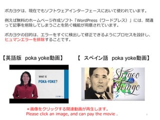 3
ポカヨケは、現在でもソフトウェアインターフェースにおいて使われています。
例えば無料のホームページ作成ソフト「WordPress（ワードプレス）」には、間違
って記事を削除してしまうことを防ぐ機能が用意されています。
ポカヨケの目的は、エラーをすぐに検出して修正できるようにプロセスを設計し、
ヒュマンエラーを排除することです。
【英語版 poka yoke動画】 【 スペイン語 poka yoke動画】
＊画像をクリックする関連動画が再生します。
Please click an image, and can pay the movie .
 