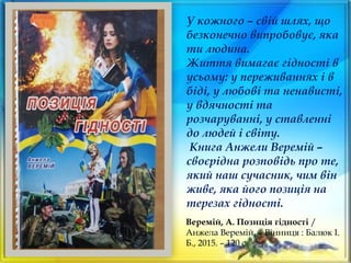 Веремій, А. Позиція гідності /
Анжела Веремій. – Вінниця : Балюк І.
Б., 2015. – 120 с.
У кожного – свій шлях, що
безконечно випробовує, яка
ти людина.
Життя вимагає гідності в
усьому: у переживаннях і в
біді, у любові та ненависті,
у вдячності та
розчаруванні, у ставленні
до людей і світу.
Книга Анжели Веремій –
своєрідна розповідь про те,
який наш сучасник, чим він
живе, яка його позиція на
терезах гідності.
 