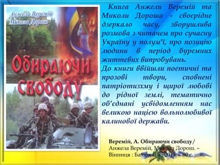 Книга Анжели Веремій та
Миколи Дороша - своєрідне
дзеркало часу, зворушлива
розмова з читачем про сучасну
Україну у полум'ї, про позицію
людини в період буремних
життєвих випробувань.
До книги ввійшли поетичні та
прозові твори, сповнені
патріотизхму і щирої любові
до рідної землі, тематично
об’єднані усвідомленням нас
великою нацією вольнолюбивої
калинової держави.
Веремій, А. Обираючи свободу/
Анжела Веремій, Микола Дорош. –
Вінниця : Балюк І. Б., 2014. – 80 с.
 
