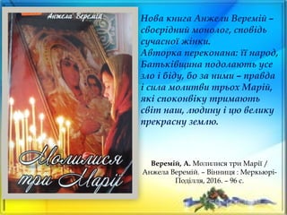 Веремій, А. Молилися три Марії /
Анжела Веремій. – Вінниця : Меркьюрі-
Поділля, 2016. – 96 с.
Нова книга Анжели Веремій –
своєрідний монолог, сповідь
сучасної жінки.
Авторка переконана: її народ,
Батьківщина подолають усе
зло і біду, бо за ними – правда
і сила молитви трьох Марій,
які споконвіку тримають
світ наш, людину і цю велику
прекрасну землю.
 