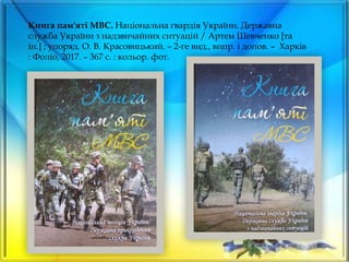 Книга пам'яті МВС. Національна гвардія України. Державна
служба України з надзвичайних ситуацій / Артем Шевченко [та
ін.] ; упоряд. О. В. Красовицький. – 2-ге вид., випр. і допов. – Харків
: Фоліо, 2017. – 367 с. : кольор. фот.
 
