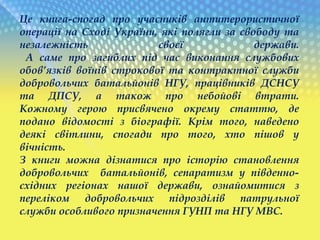 Це книга-спогад про учасників антитерористичної
операції на Сході України, які полягли за свободу та
незалежність своєї держави.
А саме про загиблих під час виконання службових
обов’язків воїнів строкової та контрактної служби
добровольчих батальйонів НГУ, працівників ДСНСУ
та ДПСУ, а також про небойові втрати.
Кожному герою присвячено окрему статтю, де
подано відомості з біографії. Крім того, наведено
деякі світлини, спогади про того, хто пішов у
вічність.
З книги можна дізнатися про історію становлення
добровольчих батальйонів, сепаратизм у південно-
східних регіонах нашої держави, ознайомитися з
переліком добровольчих підрозділів патрульної
служби особливого призначення ГУНП та НГУ МВС.
 