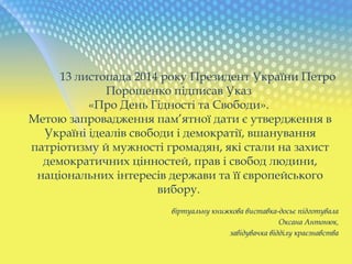13 листопада 2014 року Президент України Петро
Порошенко підписав Указ
«Про День Гідності та Свободи».
Метою запровадження пам’ятної дати є утвердження в
Україні ідеалів свободи і демократії, вшанування
патріотизму й мужності громадян, які стали на захист
демократичних цінностей, прав і свобод людини,
національних інтересів держави та її європейського
вибору.
віртуальну книжкова виставка-досьє підготувала
Оксана Антонюк,
завідувачка відділу краєзнавства
 