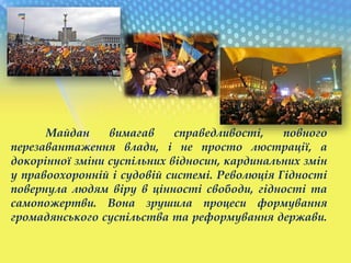 Майдан вимагав справедливості, повного
перезавантаження влади, і не просто люстрації, а
докорінної зміни суспільних відносин, кардинальних змін
у правоохоронній і судовій системі. Революція Гідності
повернула людям віру в цінності свободи, гідності та
самопожертви. Вона зрушила процеси формування
громадянського суспільства та реформування держави.
 