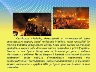 Символом свободи, демократії й нескореності духу
українського народу став київський Майдан, який прикував до
себе та України увагу всього світу. Крім киян, щодня до столиці
прибували щораз нові десятки тисяч громадян з усієї України.
Багато з них брали відпустки за власний рахунок і навіть
звільнялися з роботи. Чи не вперше в історії незалежної України
політичні акції набули всенародного характеру та
безпрецедентної географічної репрезентативності: у вуличних
акціях листопада – грудня 2004 р. брало участь близько 5 млн
громадян.
 