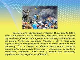 Вперше слово «Євромайдан» з’явилося 21 листопада 2016 в
соціальній мережі. Саме 21 листопада, одразу після того, як було
оприлюднено рішення щодо призупинення процесу підготовки до
підписання Угоди про асоціацію України з ЄС, в соціальних
мережах почали поширюватися заклики до людей вийти на акції
протесту. Того ж вечора на Майдан Незалежності прийшло
близько двох тисяч осіб. Серед них – журналісти, громадські
активісти, студенти... Саме тоді, у перший день протесту,
народилося гасло «Україна – це Європа!».
 