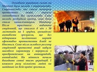 Основною рушійною силою на
Майдані була молодь і студентство.
Студентство, яке стало мотором
протестних акцій, змусило
змінюватися все суспільство. Саме
молодь розбудила країну, саме вона
стала каталізатором Майдану.
Після трагічного побиття
студентів, що сталося в ніч з 30
листопада на 1 грудня, громадські
активісти зрозуміли, що без
підтримки політичних партій
ефективно протистояти владі не
вдасться. Саме після силового розгону
студентів протестні акції набули
масового характеру і переросли з
проєвропейських на антиурядові,
антивладні. На мітинги почали
виходити сотні тисяч українців. І
кожного разу кількість людей на
майданах по всій країні зростала.
 