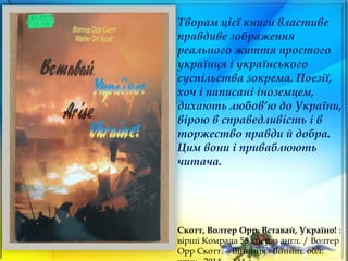 Творам цієї книги властиве
правдиве зображення
реального життя простого
українця і українського
суспільства зокрема. Поезії,
хоч і написані іноземцем,
дихають любов’ю до України,
вірою в справедливість і в
торжество правди й добра.
Цим вони і приваблюють
читача.
Скотт, Волтер Орр. Вставай, Україно! :
вірші Комрада 58 : пер. з англ. / Волтер
Орр Скотт. – Вінниця : Вінниц. обл.
 