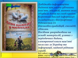 Довідково-інформаційне
видання покликане увічнити
пам’ять земляків, життя яких
обірвала війна на сході країни.
Короткий виклад інформації
складається з біографічних
відомостей 15
військовослужбовців, спогадів,
світлин.
Посібник упорядковано на
основі матеріалів, узятих з
періодичних видань,
електронної книги пам’яті
полеглих за Україну та
інформації, наданої рідними
героїв.
Білі лебеді у небесах. Відлуння неоголошеної
війни : мартиролог / ГО «Суспільні ініціативи
Козятинщини», Козятин. центр. район. б-ка. –
 