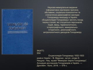 Науково-меморіальне видання
інформативно відтворює причини,
обставини, соціально-психологічні та
статистично-демографічні наслідки
Голодомору-геноциду в Україні.
«Енциклопедія Голодомору» містить понад
тисячу статей, які стосуються персоналій,
подій, явищ, термінологічного,
історіографічного, меморіально-
історичного, демографічного,
антропологічного дискурсів Голодомору
94(477)
Е64
Енциклопедія Голодомору 1932-1933
років в Україні / В. Марочко ; вступ. слово Є.
Нищука ; Нац. музей "Меморіал жертв Голодомору",
Асоціація дослідників Голодоморів в Україні. —
Дрогобич : Коло, 2018. — 576 с.
 
