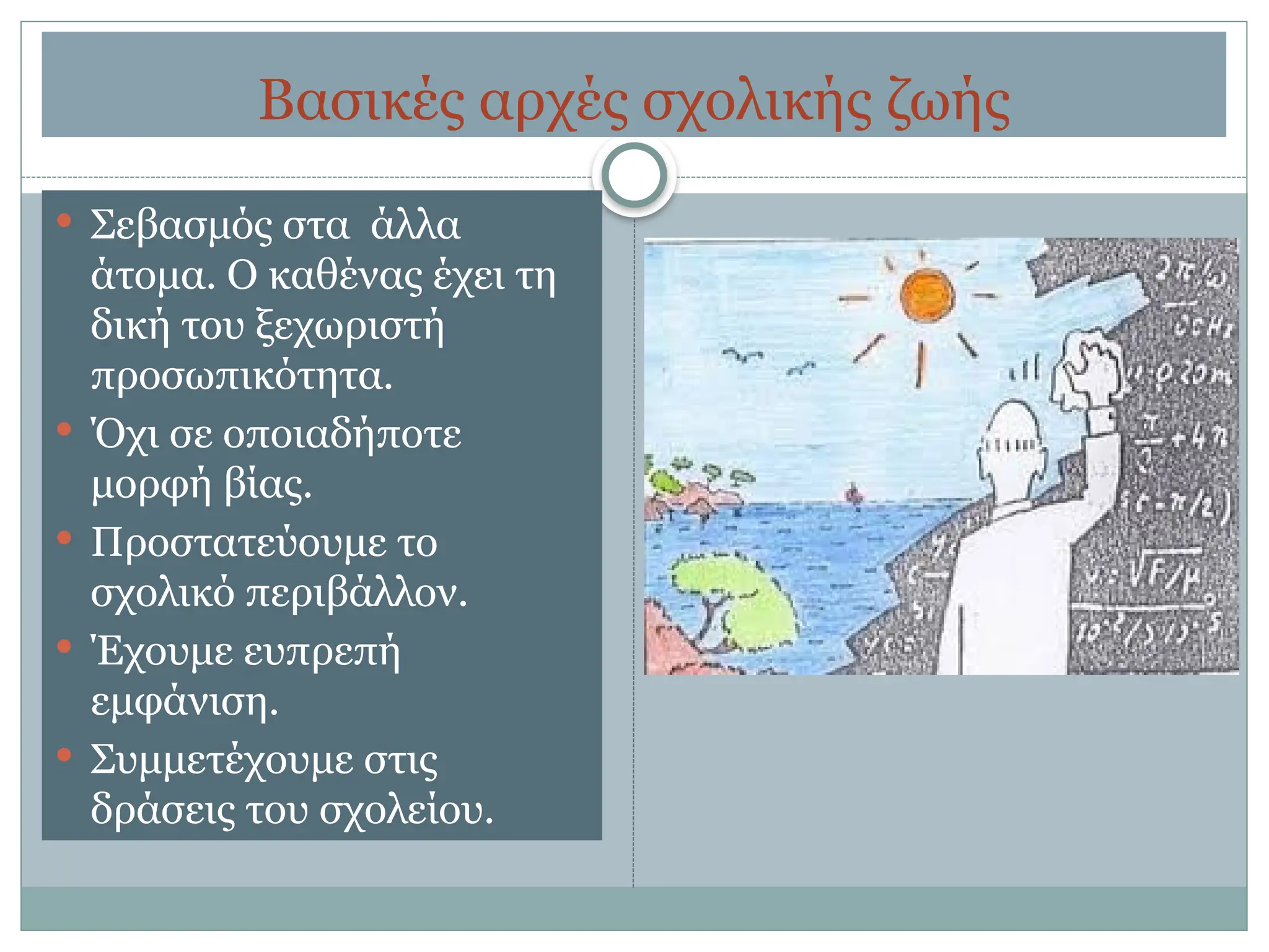 Βασικές αρχές σχολικής ζωής
 Σεβασμός στα άλλα
άτομα. Ο καθένας έχει τη
δική του ξεχωριστή
προσωπικότητα.
 Όχι σε οποιαδήποτε
μορφή βίας.
 Προστατεύουμε το
σχολικό περιβάλλον.
 Έχουμε ευπρεπή
εμφάνιση.
 Συμμετέχουμε στις
δράσεις του σχολείου.
 