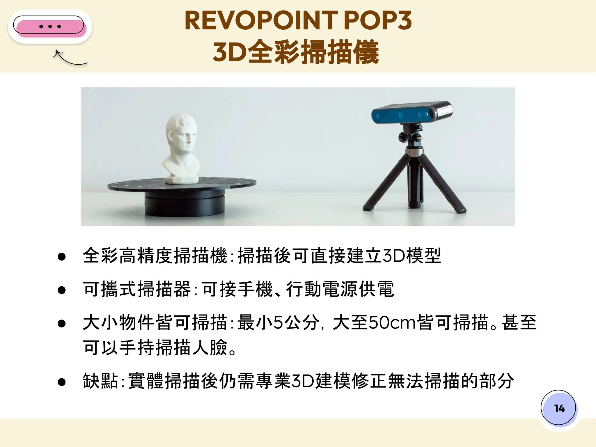 14
● 全彩高精度掃描機：掃描後可直接建立3D模型
● 可攜式掃描器：可接手機、行動電源供電
● 大小物件皆可掃描：最小5公分，大至50cm皆可掃描。甚至
可以手持掃描人臉。
● 缺點：實體掃描後仍需專業3D建模修正無法掃描的部分
REVOPOINT POP3
3D全彩掃描儀
 