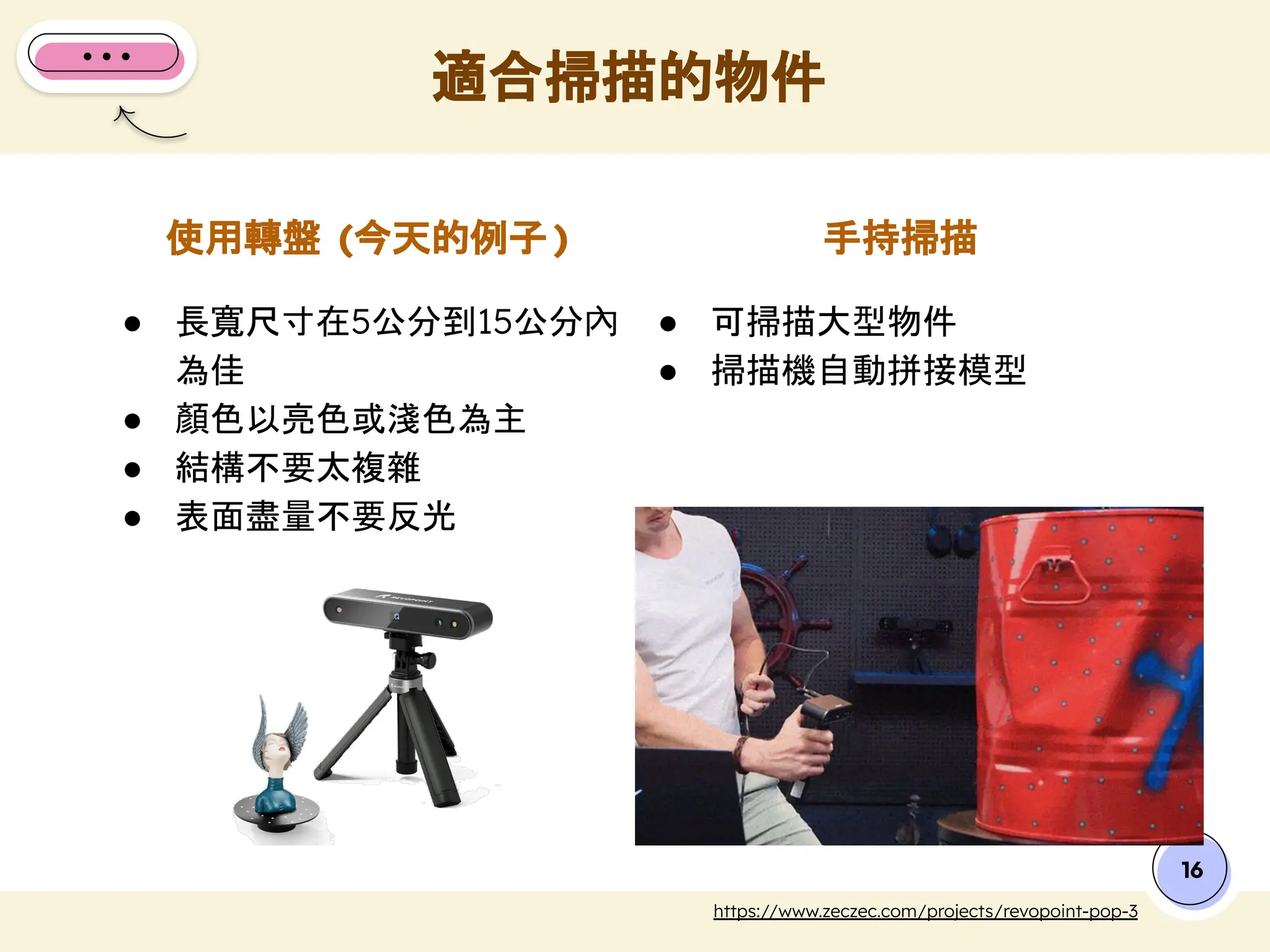 ● 長寬尺寸在5公分到15公分內
為佳
● 顏色以亮色或淺色為主
● 結構不要太複雜
● 表面盡量不要反光
● 可掃描大型物件
● 掃描機自動拼接模型
使用轉盤 (今天的例子 )
適合掃描的物件
16
https://www.zeczec.com/projects/revopoint-pop-3
手持掃描
 