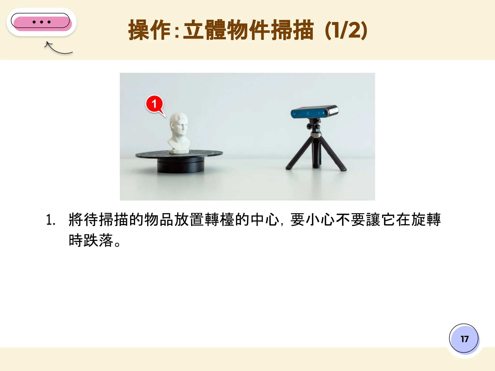 17
1. 將待掃描的物品放置轉檯的中心，要小心不要讓它在旋轉
時跌落。
操作：立體物件掃描 (1/2)
 