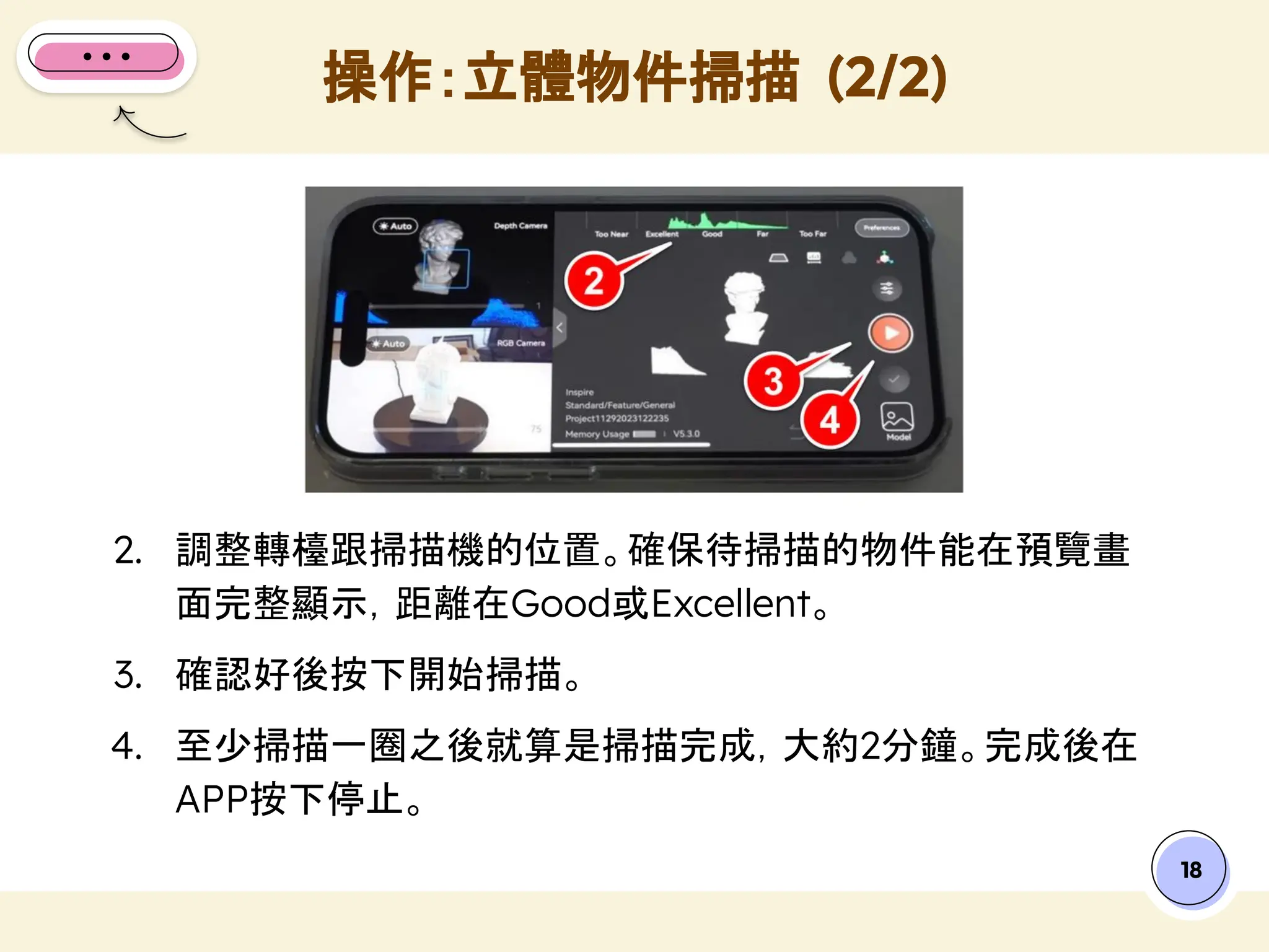 18
2. 調整轉檯跟掃描機的位置。確保待掃描的物件能在預覽畫
面完整顯示，距離在Good或Excellent。
3. 確認好後按下開始掃描。
4. 至少掃描一圈之後就算是掃描完成，大約2分鐘。完成後在
APP按下停止。
操作：立體物件掃描 (2/2)
 