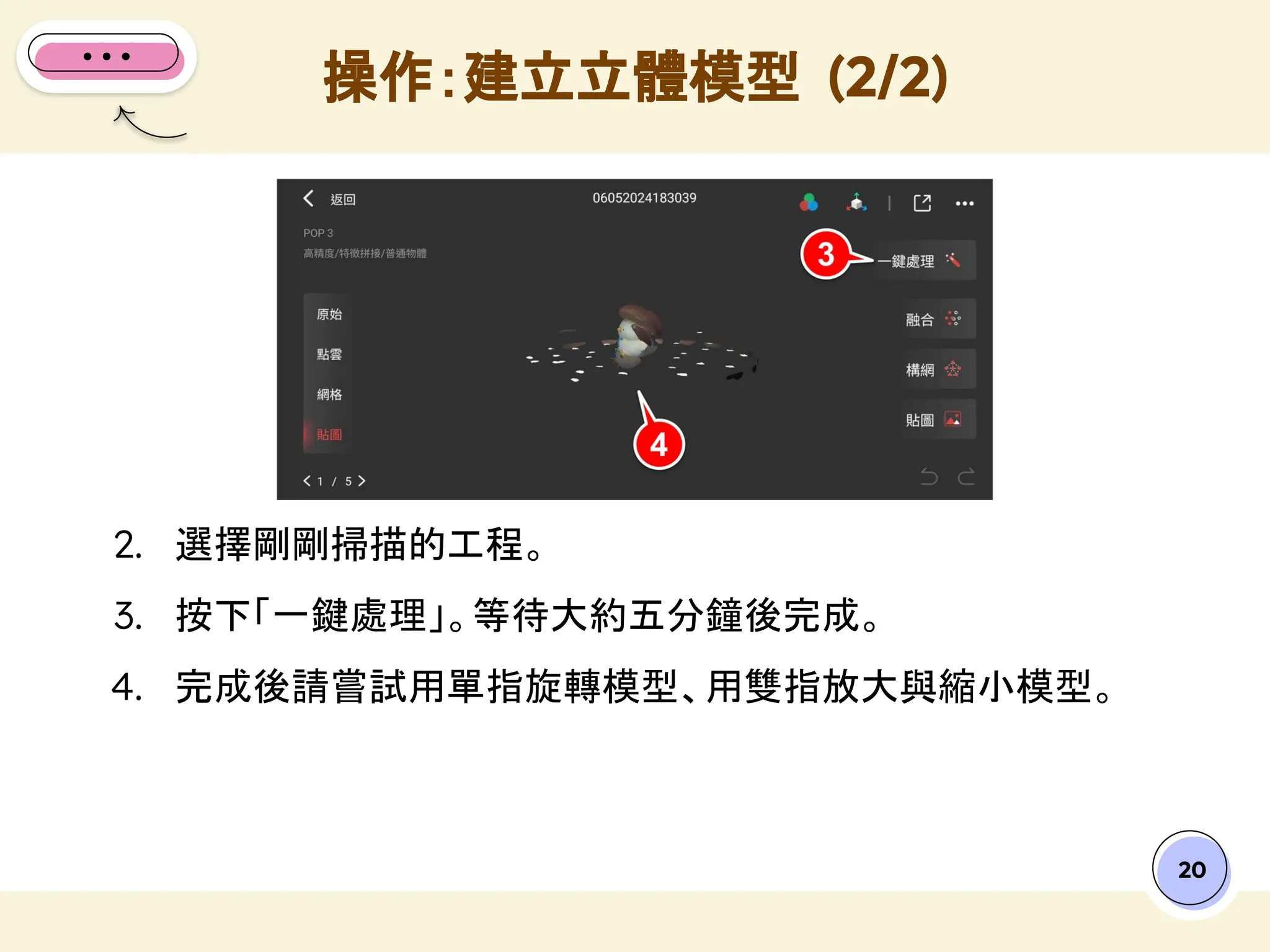 20
2. 選擇剛剛掃描的工程。
3. 按下「一鍵處理」。等待大約五分鐘後完成。
4. 完成後請嘗試用單指旋轉模型、用雙指放大與縮小模型。
操作：建立立體模型 (2/2)
 