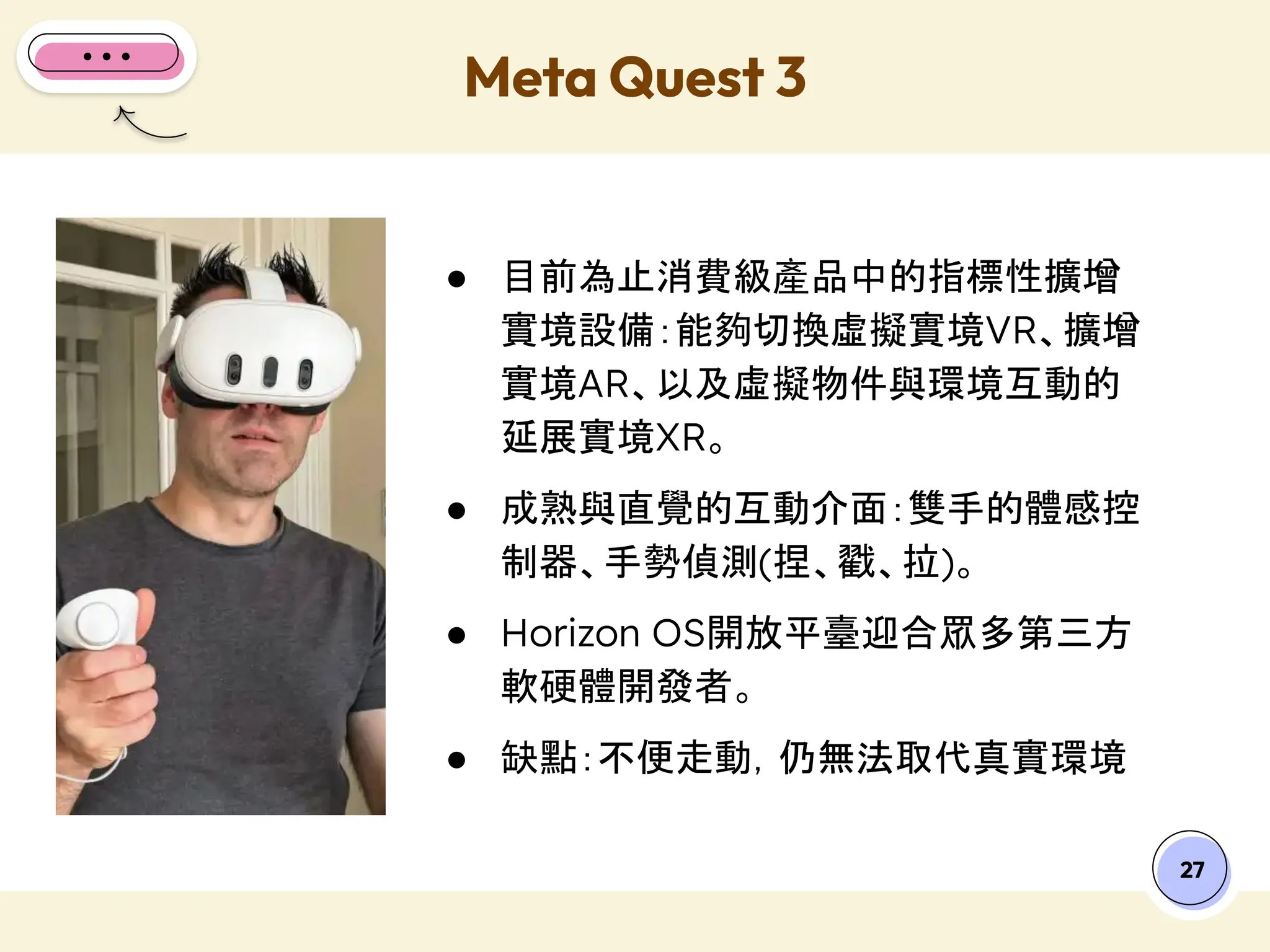 27
● 目前為止消費級產品中的指標性擴增
實境設備：能夠切換虛擬實境VR、擴增
實境AR、以及虛擬物件與環境互動的
延展實境XR。
● 成熟與直覺的互動介面：雙手的體感控
制器、手勢偵測(捏、戳、拉)。
● Horizon OS開放平臺迎合眾多第三方
軟硬體開發者。
● 缺點：不便走動，仍無法取代真實環境
Meta Quest 3
 