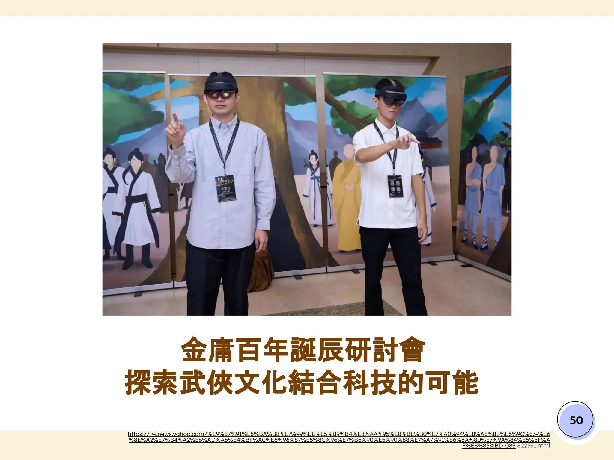 金庸百年誕辰研討會
探索武俠文化結合科技的可能
50
https://tw.news.yahoo.com/%E9%87%91%E5%BA%B8%E7%99%BE%E5%B9%B4%E8%AA%95%E8%BE%B0%E7%A0%94%E8%A8%8E%E6%9C%83-%E6
%8E%A2%E7%B4%A2%E6%AD%A6%E4%BF%A0%E6%96%87%E5%8C%96%E7%B5%90%E5%90%88%E7%A7%91%E6%8A%80%E7%9A%84%E5%8F%A
F%E8%83%BD-083 822331.html
 