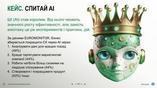 olena.tsysar
olena.tsysar
www.4service.group/olena-tsysar/
www.4service.group/olena-tsysar/
КЕЙС. СПИТАЙ AI
За даними EUROMONITOR, бізнес
збирається покращити СХ через АІ через:
1. Аналізувати дані для кращих порад
(49%)
2. Краще таргетувати маркетингові
компанії (44%)
3. Робити чатботи більш схожими на
людське спілкування (44%)
4. Створювати і покращувати продукт
(43%) тощо
ШІ (AI) став королем. Від нього чекають
значного росту ефективності, але замість
ажіотажу це рік експериментів і практики, дій.
--- 10 ---
 