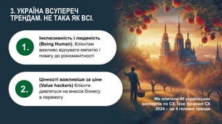 olena.tsysar
olena.tsysar
www.4service.group/olena-tsysar/
www.4service.group/olena-tsysar/
3. УКРАЇНА ВСУПЕРЕЧ
ТРЕНДАМ. НЕ ТАКА ЯК ВСІ.
Ми опитали 46 українських
експертів по СХ. Їхнє бачення СХ
2024 - це 4 головні тренди
Інклюзивність і людяність
(Being Human). Клієнтам
важливо відчувати емпатію і
повагу до різноманітності
1.
Цінності важливіше за ціни
(Value hackers) Клієнти
дивляться на внесок бізнесу
в перемогу
2.
 