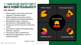 olena.tsysar
olena.tsysar
www.4service.group/olena-tsysar/
www.4service.group/olena-tsysar/
1. ЧИМ БУДЕ ЖИТИ СВІТ?
МИ В НОВІЙ РЕАЛЬНОСТІ
• Зміна клімату і зростання екологічної
свідомості (Climate change)
• Вибух (прорив) штучного інтелекту і
його наслідки (Technological disruption)
• Демографічні зсуви і соціальна
нестабільність (Demographic shifts)
• Роз’єднана світова спільнота (Fracturing
world)
• Трагічний оптимізм в фінансовій сфері,
інфляція і корупція
• Насильство, війни і криміналітет
• Маніпуляції інформацією і цінність
приватних даних
Жовтень 2022
(PWC, IPSOS, EY)
--- 8 ---
 