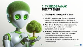 olena.tsysar
olena.tsysar
www.4service.group/olena-tsysar/
www.4service.group/olena-tsysar/
1. ШІ (AI) стає королем. Від нього чекають
значного росту ефективності, але замість
ажіотажу це рік експериментів і практики, дій.
2. New Green Reality. Нова зелена реальність.
Клієнти тиснуть на бізнес і вимагають
відповідальності за планету
3. Критична персоналізація. Кожен з нас має
двійника в мережі, і за ним буде справжнє
полювання і прагнення догодити. В
майбутньому ми матимемо цифрових
приватних асистентів. Зараз такий сервіс – це
ознака преміум.
3 ГОЛОВНИХ ТРЕНДИ СХ 2024
2. СХ ВІДОБРАЖАЄ
МЕГАТРЕНДИ
--- 9 ---
 