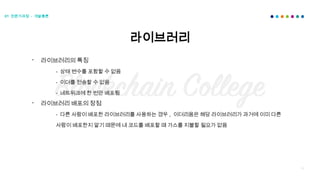 66
라이브러리
01 전문가과정 - 개발총론
- 라이브러리의 특징
- 상태 변수를 포함할 수 없음
- 이더를 전송할 수 없음
- 네트워크에 한 번만 배포됨
- 라이브러리 배포의 장점
- 다른 사람이 배포한 라이브러리를 사용하는 경우 , 이더리움은 해당 라이브러리가 과거에 이미 다른
사람이 배포한지 알기 때문에 내 코드를 배포할 때 가스를 지불할 필요가 없음
 