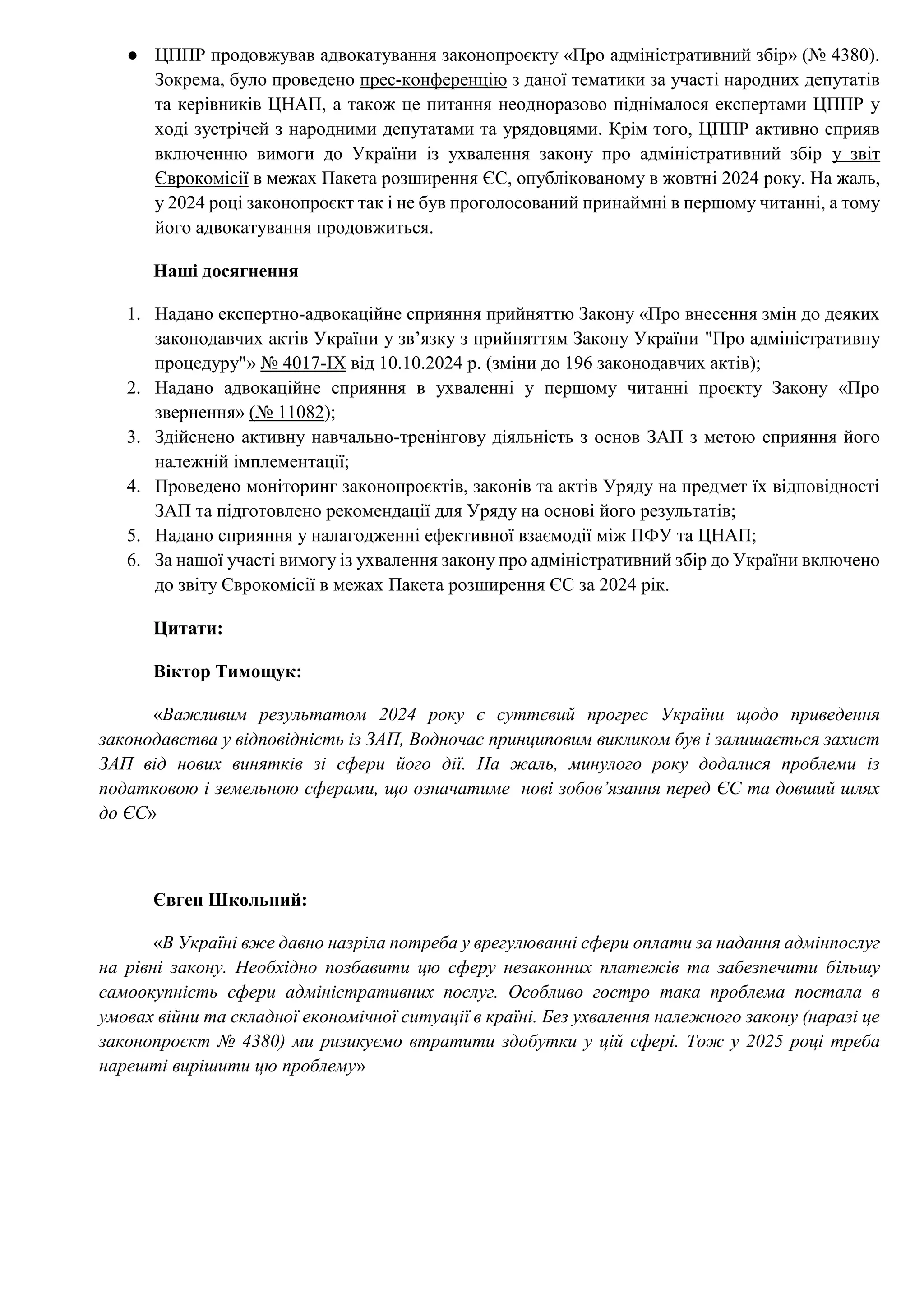 ● ЦППР продовжував адвокатування законопроєкту «Про адміністративний збір» (№ 4380).
Зокрема, було проведено прес-конференцію з даної тематики за участі народних депутатів
та керівників ЦНАП, а також це питання неодноразово піднімалося експертами ЦППР у
ході зустрічей з народними депутатами та урядовцями. Крім того, ЦППР активно сприяв
включенню вимоги до України із ухвалення закону про адміністративний збір у звіт
Єврокомісії в межах Пакета розширення ЄС, опублікованому в жовтні 2024 року. На жаль,
у 2024 році законопроєкт так і не був проголосований принаймні в першому читанні, а тому
його адвокатування продовжиться.
Наші досягнення
1. Надано експертно-адвокаційне сприяння прийняттю Закону «Про внесення змін до деяких
законодавчих актів України у зв’язку з прийняттям Закону України "Про адміністративну
процедуру"» № 4017-IX від 10.10.2024 р. (зміни до 196 законодавчих актів);
2. Надано адвокаційне сприяння в ухваленні у першому читанні проєкту Закону «Про
звернення» (№ 11082);
3. Здійснено активну навчально-тренінгову діяльність з основ ЗАП з метою сприяння його
належній імплементації;
4. Проведено моніторинг законопроєктів, законів та актів Уряду на предмет їх відповідності
ЗАП та підготовлено рекомендації для Уряду на основі його результатів;
5. Надано сприяння у налагодженні ефективної взаємодії між ПФУ та ЦНАП;
6. За нашої участі вимогу із ухвалення закону про адміністративний збір до України включено
до звіту Єврокомісії в межах Пакета розширення ЄС за 2024 рік.
Цитати:
Віктор Тимощук:
«Важливим результатом 2024 року є суттєвий прогрес України щодо приведення
законодавства у відповідність із ЗАП, Водночас принциповим викликом був і залишається захист
ЗАП від нових винятків зі сфери його дії. На жаль, минулого року додалися проблеми із
податковою і земельною сферами, що означатиме нові зобов’язання перед ЄС та довший шлях
до ЄС»
Євген Школьний:
«В Україні вже давно назріла потреба у врегулюванні сфери оплати за надання адмінпослуг
на рівні закону. Необхідно позбавити цю сферу незаконних платежів та забезпечити більшу
самоокупність сфери адміністративних послуг. Особливо гостро така проблема постала в
умовах війни та складної економічної ситуації в країні. Без ухвалення належного закону (наразі це
законопроєкт № 4380) ми ризикуємо втратити здобутки у цій сфері. Тож у 2025 році треба
нарешті вирішити цю проблему»
 
