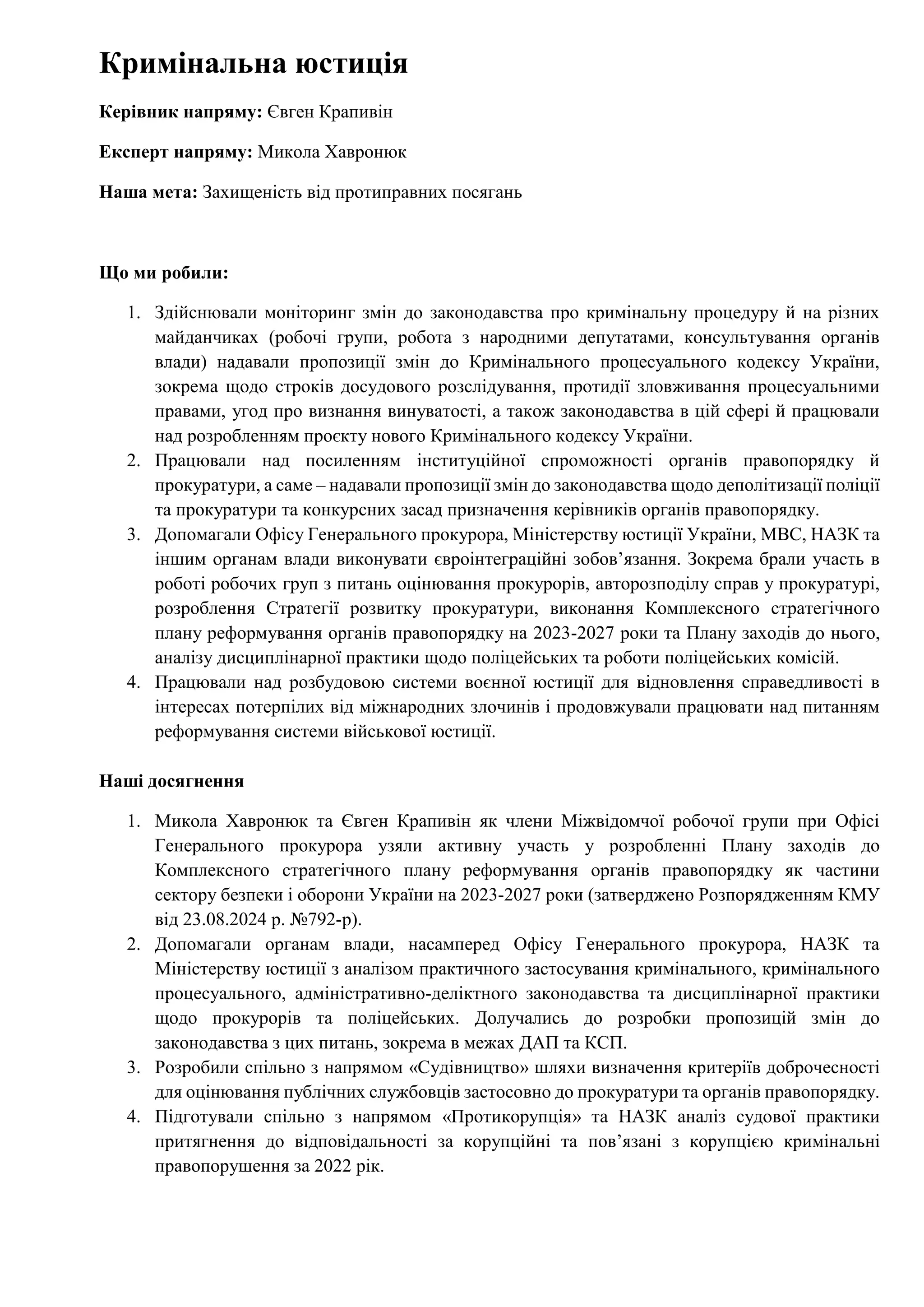 Кримінальна юстиція
Керівник напряму: Євген Крапивін
Експерт напряму: Микола Хавронюк
Наша мета: Захищеність від протиправних посягань
Що ми робили:
1. Здійснювали моніторинг змін до законодавства про кримінальну процедуру й на різних
майданчиках (робочі групи, робота з народними депутатами, консультування органів
влади) надавали пропозиції змін до Кримінального процесуального кодексу України,
зокрема щодо строків досудового розслідування, протидії зловживання процесуальними
правами, угод про визнання винуватості, а також законодавства в цій сфері й працювали
над розробленням проєкту нового Кримінального кодексу України.
2. Працювали над посиленням інституційної спроможності органів правопорядку й
прокуратури, а саме – надавали пропозиції змін до законодавства щодо деполітизації поліції
та прокуратури та конкурсних засад призначення керівників органів правопорядку.
3. Допомагали Офісу Генерального прокурора, Міністерству юстиції України, МВС, НАЗК та
іншим органам влади виконувати євроінтеграційні зобовʼязання. Зокрема брали участь в
роботі робочих груп з питань оцінювання прокурорів, авторозподілу справ у прокуратурі,
розроблення Стратегії розвитку прокуратури, виконання Комплексного стратегічного
плану реформування органів правопорядку на 2023-2027 роки та Плану заходів до нього,
аналізу дисциплінарної практики щодо поліцейських та роботи поліцейських комісій.
4. Працювали над розбудовою системи воєнної юстиції для відновлення справедливості в
інтересах потерпілих від міжнародних злочинів і продовжували працювати над питанням
реформування системи військової юстиції.
Наші досягнення
1. Микола Хавронюк та Євген Крапивін як члени Міжвідомчої робочої групи при Офісі
Генерального прокурора узяли активну участь у розробленні Плану заходів до
Комплексного стратегічного плану реформування органів правопорядку як частини
сектору безпеки і оборони України на 2023-2027 роки (затверджено Розпорядженням КМУ
від 23.08.2024 р. №792-р).
2. Допомагали органам влади, насамперед Офісу Генерального прокурора, НАЗК та
Міністерству юстиції з аналізом практичного застосування кримінального, кримінального
процесуального, адміністративно-деліктного законодавства та дисциплінарної практики
щодо прокурорів та поліцейських. Долучались до розробки пропозицій змін до
законодавства з цих питань, зокрема в межах ДАП та КСП.
3. Розробили спільно з напрямом «Судівництво» шляхи визначення критеріїв доброчесності
для оцінювання публічних службовців застосовно до прокуратури та органів правопорядку.
4. Підготували спільно з напрямом «Протикорупція» та НАЗК аналіз судової практики
притягнення до відповідальності за корупційні та повʼязані з корупцією кримінальні
правопорушення за 2022 рік.
 