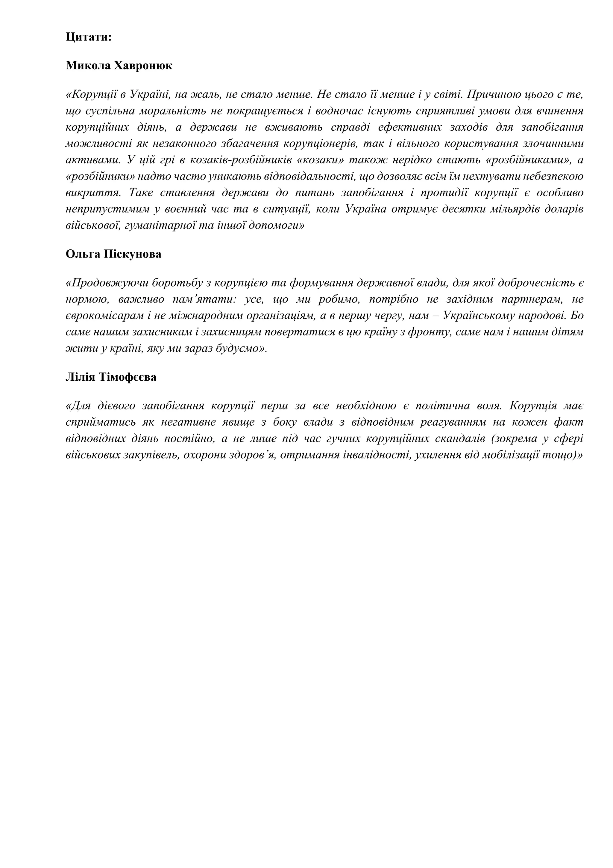 Цитати:
Микола Хавронюк
«Корупції в Україні, на жаль, не стало менше. Не стало її менше і у світі. Причиною цього є те,
що суспільна моральність не покращується і водночас існують сприятливі умови для вчинення
корупційних діянь, а держави не вживають справді ефективних заходів для запобігання
можливості як незаконного збагачення корупціонерів, так і вільного користування злочинними
активами. У цій грі в козаків-розбійників «козаки» також нерідко стають «розбійниками», а
«розбійники» надто часто уникають відповідальності, що дозволяє всім їм нехтувати небезпекою
викриття. Таке ставлення держави до питань запобігання і протидії корупції є особливо
неприпустимим у воєнний час та в ситуації, коли Україна отримує десятки мільярдів доларів
військової, гуманітарної та іншої допомоги»
Ольга Піскунова
«Продовжуючи боротьбу з корупцією та формування державної влади, для якої доброчесність є
нормою, важливо пам’ятати: усе, що ми робимо, потрібно не західним партнерам, не
єврокомісарам і не міжнародним організаціям, а в першу чергу, нам – Українському народові. Бо
саме нашим захисникам і захисницям повертатися в цю країну з фронту, саме нам і нашим дітям
жити у країні, яку ми зараз будуємо».
Лілія Тімофєєва
«Для дієвого запобігання корупції перш за все необхідною є політична воля. Корупція має
сприйматись як негативне явище з боку влади з відповідним реагуванням на кожен факт
відповідних діянь постійно, а не лише під час гучних корупційних скандалів (зокрема у сфері
військових закупівель, охорони здоров’я, отримання інвалідності, ухилення від мобілізації тощо)»
 