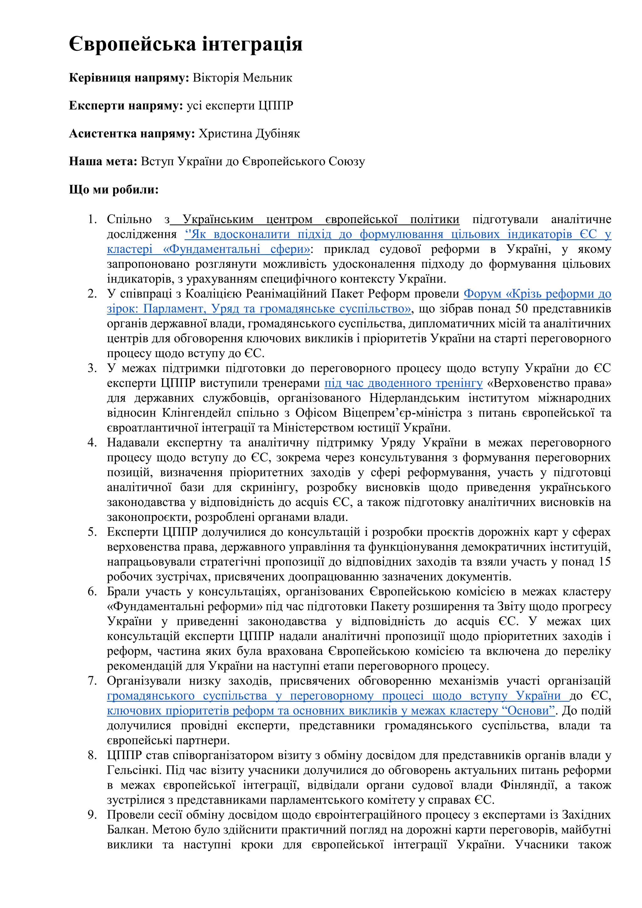 Європейська інтеграція
Керівниця напряму: Вікторія Мельник
Експерти напряму: усі експерти ЦППР
Асистентка напряму: Христина Дубіняк
Наша мета: Вступ України до Європейського Союзу
Що ми робили:
1. Спільно з Українським центром європейської політики підготували аналітичне
дослідження ‘'Як вдосконалити підхід до формулювання цільових індикаторів ЄС у
кластері «Фундаментальні сфери»: приклад судової реформи в Україні, у якому
запропоновано розглянути можливість удосконалення підходу до формування цільових
індикаторів, з урахуванням специфічного контексту України.
2. У співпраці з Коаліцією Реанімаційний Пакет Реформ провели Форум «Крізь реформи до
зірок: Парламент, Уряд та громадянське суспільство», що зібрав понад 50 представників
органів державної влади, громадянського суспільства, дипломатичних місій та аналітичних
центрів для обговорення ключових викликів і пріоритетів України на старті переговорного
процесу щодо вступу до ЄС.
3. У межах підтримки підготовки до переговорного процесу щодо вступу України до ЄС
експерти ЦППР виступили тренерами під час дводенного тренінгу «Верховенство права»
для державних службовців, організованого Нідерландським інститутом міжнародних
відносин Клінгендейл спільно з Офісом Віцепрем’єр-міністра з питань європейської та
євроатлантичної інтеграції та Міністерством юстиції України.
4. Надавали експертну та аналітичну підтримку Уряду України в межах переговорного
процесу щодо вступу до ЄС, зокрема через консультування з формування переговорних
позицій, визначення пріоритетних заходів у сфері реформування, участь у підготовці
аналітичної бази для скринінгу, розробку висновків щодо приведення українського
законодавства у відповідність до acquis ЄС, а також підготовку аналітичних висновків на
законопроєкти, розроблені органами влади.
5. Експерти ЦППР долучилися до консультацій і розробки проєктів дорожніх карт у сферах
верховенства права, державного управління та функціонування демократичних інституцій,
напрацьовували стратегічні пропозиції до відповідних заходів та взяли участь у понад 15
робочих зустрічах, присвячених доопрацюванню зазначених документів.
6. Брали участь у консультаціях, організованих Європейською комісією в межах кластеру
«Фундаментальні реформи» під час підготовки Пакету розширення та Звіту щодо прогресу
України у приведенні законодавства у відповідність до acquis ЄС. У межах цих
консультацій експерти ЦППР надали аналітичні пропозиції щодо пріоритетних заходів і
реформ, частина яких була врахована Європейською комісією та включена до переліку
рекомендацій для України на наступні етапи переговорного процесу.
7. Організували низку заходів, присвячених обговоренню механізмів участі організацій
громадянського суспільства у переговорному процесі щодо вступу України до ЄС,
ключових пріоритетів реформ та основних викликів у межах кластеру “Основи”. До подій
долучилися провідні експерти, представники громадянського суспільства, влади та
європейські партнери.
8. ЦППР став співорганізатором візиту з обміну досвідом для представників органів влади у
Гельсінкі. Під час візиту учасники долучилися до обговорень актуальних питань реформи
в межах європейської інтеграції, відвідали органи судової влади Фінляндії, а також
зустрілися з представниками парламентського комітету у справах ЄС.
9. Провели сесії обміну досвідом щодо євроінтеграційного процесу з експертами із Західних
Балкан. Метою було здійснити практичний погляд на дорожні карти переговорів, майбутні
виклики та наступні кроки для європейської інтеграції України. Учасники також
 